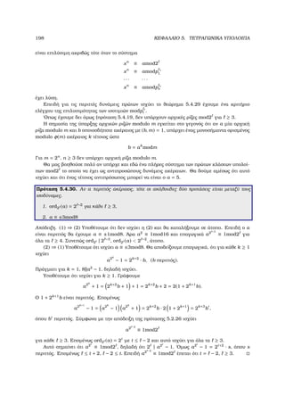 198 ΚΕΦΑΛΑΙΟ 5. ΤΕΤΡΑΓΩΝΙΚΑ ΥΠΟΛΟΙΠΑ
είναι επιλύσιµη ακριβώς τότε όταν το σύστηµα
xn
≡ amod2
xn
≡ amodp 1
1
· · · · · ·
xn
≡ amodp s
s
έχει λύση.
Επειδή για τις περιττές δυνάµεις πρώτων ισχύει το ϑεώρηµα 5.4.29 έχουµε ένα κριτήριο
ελέγχου της επιλυσιµότητας των ισοτιµιών modp i
i .
΄Οπως έχουµε δει όµως (πρόταση 5.4.19, δεν υπάρχουν αρχικές ϱίζες mod2 για ≥ 3.
Η σηµασία της ύπαρξης αρχικών ϱιζών modulo m εγκείται στο γεγονός ότι αν a µία αρχική
ϱίζα modulo m και b οποιοσδήποτε ακέραιος µε (b, m) = 1, υπάρχει ένας µονοσήµαντα ορισµένος
modulo φ(m) ακέραιος k τέτοιος ώστε
b = ak
modm
Για m = 2n
, n ≥ 3 δεν υπάρχει αρχική ϱίζα modulo m.
Θα µας ϐοηθούσε πολύ αν υπήρχε και εδώ ένα πλήρες σύστηµα των πρώτων κλάσεων υπολοί-
πων mod2 το οποίο να έχει ως αντιπροσώπους δυνάµεις ακέραιων. Θα δούµε αµέσως ότι αυτό
ισχύει και ότι ένας τέτοιος αντιπρόσωπος µπορεί να είναι ο a = 5.
Πρόταση 5.4.30. Αν a περιττός ακέραιος, τότε οι ακόλουθες δύο προτάσεις είναι µεταξύ τους
ισοδύναµες.
1. ord2 (a) = 2 −2
για κάθε ≥ 3,
2. a ≡ ±3mod8
Απόδειξη. (1) ⇒ (2) Υποθέτουµε ότι δεν ισχύει η (2) και ϑα καταλήξουµε σε άτοπο. Επειδή ο a
είναι περιττός ϑα έχουµε a ≡ ±1mod8. ΄Αρα a2
≡ 1mod16 και επαγωγικά a2 −3
≡ 1mod2 για
όλα τα ≥ 4. Συνεπώς ord2 | 2 −3
, ord2 (a)  2 −2
, άτοπο.
(2) ⇒ (1) Υποθέτουµε ότι ισχύει a ≡ ±3mod8. Θα αποδείξουµε επαγωγικά, ότι για κάθε k ≥ 1
ισχύει
a2k
− 1 = 2k+2
· b, (b περιττός).
Πράγµατι για k = 1, 8||a2
− 1, δηλαδή ισχύει.
Υποθέτουµε ότι ισχύει για k ≥ 1. Γράφουµε
a2k
+ 1 = 2k+2
b + 1 + 1 = 2k+2
b + 2 = 2(1 + 2k+1
b).
Ο 1 + 2k+1
b είναι περιττός. Εποµένως
a2k+1
− 1 = a2k
− 1 a2k
+ 1 = 2k+2
b · 2 1 + 2k+1
= 2k+3
b ,
όπου b περιττός. Σύµφωνα µε την απόδειξη της πρότασης 5.2.26 ισχύει
a2 −2
≡ 1mod2
για κάθε ≥ 3. Εποµένως ord2 (a) = 2t
µε t ≤ − 2 και αυτό ισχύει για όλα τα ≥ 3.
Αυτό σηµαίνει ότι a2t
≡ 1mod2 , δηλαδή ότι 2 | a2t
− 1. ΄Οµως a2t
− 1 = 2t+2
· s, όπου s
περιττός. Εποµένως ≤ t + 2, − 2 ≤ t. Επειδή a2 −2
≡ 1mod2 έπεται ότι t = − 2, ≥ 3.
 