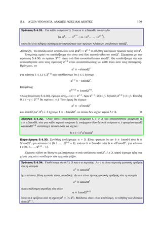 5.4. N-ΣΤΑ ΥΠΟΛΟΙΠΑ, ΑΡΧΙΚΕΣ ΡΙΖΕΣ ΚΑΙ ∆ΕΙΚΤΕΣ 199
Πρόταση 5.4.31. Για κάθε ακέραιο ≥ 3 και a ≡ ±3mod8, το σύνολο
{a, a2
, . . . , a2 −2
, −a, −a2
, . . . , −a2 −2
},
αποτελεί ένα πλήρες σύστηµα αντιπροσώπων των πρώτων κλάσεων υπολοίπων mod2 .
Απόδειξη. Το σύνολο αυτό αποτελείται από φ(2 ) = 2 −1
το πλήθος ακέραιων πρώτων προς τον 2 .
Εποµένως αρκεί να αποδείξουµε ότι είναι ανά δύο ανισοϋπόλοιποι mod2 . Σύµφωνα µε την
πρόταση 5.4.30, οι πρώτοι 2 −2
είναι ανά δύο ανισοϋπόλοιποι mod2 . Θα αποδείξουµε ότι και
οποιοσδήποτε από τους πρώτους 2 −2
είναι ανισοϋπόλοιπος µε κάθε έναν από τους δεύτερους.
Πράγµατι, αν
ai
≡ −aj
mod2
για κάποια 1 ≤ i, j ≤ 2 −2
και υποθέσουµε ότι j ≤ i, έχουµε
ai−j
≡ −1mod2 .
Εποµένως
a2(i−j)
≡ 1mod2 +1
.
΄Οµως (πρόταση 5.4.30), έχουµε ord2 +1 (a) = 2 −1
. ΄Αρα 2 −1
| 2(i − j), δηλαδή 2 −2
| (i − j). Επειδή
0 ≤ i − j  2 −2
ϑα πρέπει i = j. Τότε όµως ϑα είχαµε
ai
≡ −ai
mod2
και επειδή (ai
, 2 ) = 1 έχουµε 1 ≡ −1mod2 , το οποίο δεν ισχύει αφού ≥ 3.
Πόρισµα 5.4.32. ΄Οταν δοθεί οποιοσδήποτε ακέραιος , ≥ 3 και οποιοσδήποτε ακέραιος a,
a ≡ ±3mod8, τότε για κάθε περιττό ακέραιο b, υπάρχουν δύο ϑετικοί ακέραιοι s, t ορισµένοι mod2
και mod2 −2
αντίστοιχα τέτοιοι ώστε να ισχύει:
b ≡ (−1)s
at
mod2
Παρατήρηση 5.4.33. Συνήθως επιλέγουµε a = 5. Είναι ϕανερό ότι αν b ≡ 1mod4 τότε b ≡
5t
mod2 , για κάποιο t ∈ {0, 1, . . . , 2 −2
− 1}, ενώ αν b ≡ 3mod4, τότε b ≡ −5t
mod2 , για κάποιο
t ∈ {0, 1, . . . , 2 −2
− 1}.
Είµαστε πλέον σε ϑέση να µελετήσουµε n-στά υπόλοιπα mod2 , ≥ 3, αφού έχουµε ήδη στα
χέρια µας κάτι «ανάλογο» των αρχικών ϱιζών.
Πρόταση 5.4.34. Υποθέτουµε ότι ο ≥ 3 και ο a περιττός. Αν ο n είναι περιττός ϕυσικός αριθµός
τότε η ισοτιµία
xn
≡ amod2
έχει πάντοτε λύση η οποία είναι µοναδική. Αν ο n είναι άρτιος ϕυσικός αριθµός τότε η ισοτιµία
xn
≡ amod2
είναι επιλύσιµη ακριβώς τότε όταν
a ≡ 1mod2k+2
όπου το k ορίζεται από τη σχέση 2k
= (n, 2 ). Μάλιστα, όταν είναι επιλύσιµη, το πλήθος των λύσεων
είναι 2k+1
.
 