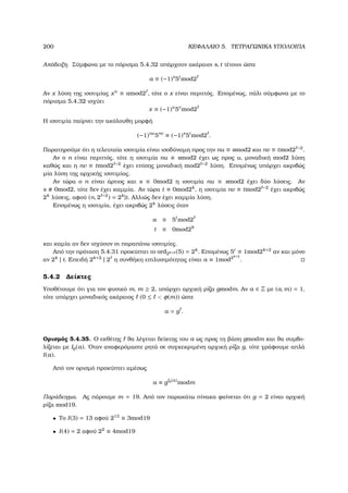 200 ΚΕΦΑΛΑΙΟ 5. ΤΕΤΡΑΓΩΝΙΚΑ ΥΠΟΛΟΙΠΑ
Απόδειξη. Σύµφωνα µε το πόρισµα 5.4.32 υπάρχουν ακέραιοι s, t τέτοιοι ώστε
a ≡ (−1)s
5t
mod2
Αν x λύση της ισοτιµίας xn
≡ amod2 , τότε ο x είναι περιττός. Εποµένως, πάλι σύµφωνα µε το
πόρισµα 5.4.32 ισχύει
x ≡ (−1)u
5v
mod2
Η ισοτιµία παίρνει την ακόλουθη µορφή
(−1)nu
5nv
≡ (−1)s
5t
mod2 .
Παρατηρούµε ότι η τελευταία ισοτιµία είναι ισοδύναµη προς την nu ≡ smod2 και nv ≡ tmod2 −2
.
Αν ο n είναι περιττός, τότε η ισοτιµία nu ≡ smod2 έχει ως προς u, µοναδική mod2 λύση
καθώς και η nv ≡ tmod2 −2
έχει επίσης µοναδική mod2 −2
λύση. Εποµένως υπάρχει ακριβώς
µία λύση της αρχικής ισοτιµίας.
Αν τώρα ο n είναι άρτιος και s ≡ 0mod2 η ισοτιµία nu ≡ smod2 έχει δύο λύσεις. Αν
s 0mod2, τότε δεν έχει καµµία. Αν τώρα t ≡ 0mod2k
, η ισοτιµία nv ≡ tmod2 −2
έχει ακριβώς
2k
λύσεις, αφού (n, 2 −2
) = 2k
|t. Αλλιώς δεν έχει καµµία λύση.
Εποµένως η ισοτιµία, έχει ακριβώς 2k
λύσεις όταν
a ≡ 5t
mod2
t ≡ 0mod2k
και καµία αν δεν ισχύουν οι παραπάνω ισοτιµίες.
Από την πρόταση 5.4.31 προκύπτει το ord2k+2 (5) = 2k
. Εποµένως 5t
≡ 1mod2k+2
αν και µόνο
αν 2k
| t. Επειδή 2k+2
| 2 η συνθήκη επιλυσιµότητας είναι a ≡ 1mod2k+2
.
5.4.2 ∆είκτες
Υποθέτουµε ότι για τον ϕυσικό m, m ≥ 2, υπάρχει αρχική ϱίζα gmodm. Αν a ∈ Z µε (a, m) = 1,
τότε υπάρχει µοναδικός ακέραιος (0 ≤  φ(m)) ώστε
a = g .
Ορισµός 5.4.35. Ο εκθέτης ϑα λέγεται δείκτης του a ως προς τη ϐάση gmodm και ϑα συµβο-
λίζεται µε Ig(a). ΄Οταν αναφερόµαστε ϱητά σε συγκεκριµένη αρχική ϱίζα g, τότε γράφουµε απλά
I(a).
Από τον ορισµό προκύπτει αµέσως
a ≡ gIg(a)
modm
Παράδειγµα. Ας πάρουµε m = 19. Από τον παρακάτω πίνακα ϕαίνεται ότι g = 2 είναι αρχική
ϱίζα mod19.
• Το I(3) = 13 αφού 213
≡ 3mod19
• I(4) = 2 αφού 22
≡ 4mod19
 