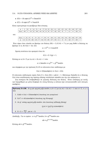 5.4. N-ΣΤΑ ΥΠΟΛΟΙΠΑ, ΑΡΧΙΚΕΣ ΡΙΖΕΣ ΚΑΙ ∆ΕΙΚΤΕΣ 201
• I(5) = 16 αφού 216
≡ 5mod19
• I(7) = 6 αφού 26
≡ 7mod19
Είναι προτιµότερο να ϕτιάξουµε δύο πίνακες
a 1 2 3 4 5 6 7 8 9 10 11 12 13 14 15 16 17 18
I(a) 18 1 13 2 16 14 6 3 8 17 12 15 5 7 11 4 10 9
και
I(a) 1 2 3 4 5 6 7 8 9 10 11 12 13 14 15 16 17 18
a 2 4 8 16 13 7 14 9 18 17 15 11 3 6 12 5 10 1
΄Ετσι τώρα είναι εύκολο να ϐρούµε τον δείκτη I(8) = 3, I(14) = 7 ή αν µας δοθεί ο δείκτης να
ϐρούµε το a. Αν I(a) = 12, τότε
a = 212
≡ 11mod19
΄Αµεση συνέπεια του ορισµού είναι ότι
I(1) = 0 I(g) = 1.
Επίσης αν a, b ∈ Z µε (a, m) = (b, m) = 1 τότε
a ≡ bmodm ⇔ gI(a)
= gI(b)
modm
και σύµφωνα µε την πρόταση 5.4.5 το τελευταίο είναι ισοδύναµο µε
I(a) ≡ I(b)modφ(m) ⇔ I(a) = I(b).
Η τελευταία ισοδυναµία ισχύει διότι 0 ≤ I(a), I(b) ≤ φ(m) − 1. Βλέπουµε δηλαδή ότι ο δείκτης
I(a) είναι αναλλοίωτος της πρώτης κλάσης υπολοίπων amodm και όχι του ακέραιου a.
Στη συνέχεια ϑα αναφερθούµε σε µερικές ιδιότητες του δείκτη. Είναι ανάλογες µε αυτές
των λογαρίθµων µε µόνη διαφορά ότι στους δείκτες η ισότητα έχει αντικατασταθεί από ισοτιµία
modφ(m).
Πρόταση 5.4.36. Αν g µία αρχική ϱίζα modm, a, b ∈ Z µε (a, m) = (b, m) = 1 και n ∈ Z, n ≥ 1,
τότε
1. I(ab) ≡ I(a) + I(b)modφ(m) (κανόνας του γινοµένου)
2. I(an
) ≡ nI(a)modφ(m) (κανόνας της δύναµης)
3. Αν g επίσης αρχική ϱίζα modm, τότε (κανόνας αλλαγής ϐάσης)
Ig(a) ≡ Ig(g )Ig (a)modφ(m)
4. I(−1) = φ(m)
2
, για m  2.
Απόδειξη. Για το πρώτο: a ≡ gI(a)modm, b ≡ gI(b)modm και
ab ≡ gI(a)+I(b)
modm
Επίσης ab ≡ gI(ab)modm.
 