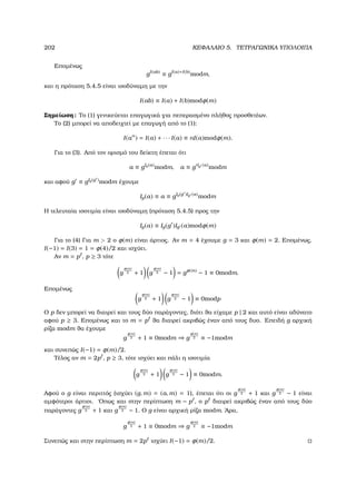 202 ΚΕΦΑΛΑΙΟ 5. ΤΕΤΡΑΓΩΝΙΚΑ ΥΠΟΛΟΙΠΑ
Εποµένως
gI(ab)
≡ gI(a)+I(b)
modm,
και η πρόταση 5.4.5 είναι ισοδύναµη µε την
I(ab) ≡ I(a) + I(b)modφ(m)
Σηµείωση: Το (1) γενικεύεται επαγωγικά για πεπερασµένο πλήθος προσθετέων.
Το (2) µπορεί να αποδειχτεί µε επαγωγή από το (1):
I(an
) = I(a) + · · · I(a) ≡ nI(a)modφ(m).
Για το (3). Από τον ορισµό του δείκτη έπεται ότι
a ≡ gIg(a)
modm, a ≡ g Ig (a)
modm
και αφού g ≡ gIg(g )modm έχουµε
Ig(a) ≡ a ≡ gIg(g )Ig (a)
modm
Η τελευταία ισοτιµία είναι ισοδύναµη (πρόταση 5.4.5) προς την
Ig(a) ≡ Ig(g )Ig (a)modφ(m)
Για το (4) Για m  2 ο φ(m) είναι άρτιος. Αν m = 4 έχουµε g = 3 και φ(m) = 2. Εποµένως,
I(−1) = I(3) = 1 = φ(4)/2 και ισχύει.
Αν m = p , p ≥ 3 τότε
g
φ(m)
2 + 1 g
φ(m)
2 − 1 = gφ(m)
− 1 ≡ 0modm.
Εποµένως
g
φ(m)
2 + 1 g
φ(m)
2 − 1 ≡ 0modp
Ο p δεν µπορεί να διαιρεί και τους δύο παράγοντες, διότι ϑα είχαµε p | 2 και αυτό είναι αδύνατο
αφού p ≥ 3. Εποµένως και το m = p ϑα διαιρεί ακριβώς έναν από τους δυο. Επειδή g αρχική
ϱίζα modm ϑα έχουµε
g
φ(m)
2 + 1 ≡ 0modm ⇒ g
φ(m)
2 ≡ −1modm
και συνεπώς I(−1) = φ(m)/2.
Τέλος αν m = 2p , p ≥ 3, τότε ισχύει και πάλι η ισοτιµία
g
φ(m)
2 + 1 g
φ(m)
2 − 1 ≡ 0modm.
Αφού ο g είναι περιττός (ισχύει (g, m) = (a, m) = 1), έπεται ότι οι g
φ(m)
2 + 1 και g
φ(m)
2 − 1 είναι
αµφότεροι άρτιοι. ΄Οπως και στην περίπτωση m − p , ο p διαιρεί ακριβώς έναν από τους δύο
παράγοντες g
φ(m)
2 + 1 και g
φ(m)
2 − 1. Ο g είναι αρχική ϱίζα modm. ΄Αρα,
g
φ(m)
2 + 1 ≡ 0modm ⇒ g
φ(m)
2 ≡ −1modm
Συνεπώς και στην περίπτωση m = 2p ισχύει I(−1) = φ(m)/2.
 