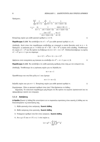 6 ΚΕΦΑΛΑΙΟ 1. ∆ΙΑΙΡΕΤΟΤΗΤΑ ΚΑΙ ΠΡΩΤΟΙ ΑΡΙΘΜΟΙ
Πράγµατι,
m+1
i=1
1
i(i + 1)
=
m
i=1
1
i(i + 1)
+
1
(m + 1)(m + 2)
(1.1.1)
=
m
m + 1
+
1
(m + 1)(m + 2)
=
m(m + 2) + 1
(m + 1)(m + 2)
=
=
(m + 1)2
(m + 1)(m + 2)
=
m + 1
m + 2
Εποµένως ισχύει για κάθε ϕυσικό αριθµό n, n 0.
Παράδειγµα 1.1.8. Να αποδείξετε ότι n! > n2
για κάθε ϕυσικό αριθµό n ≥ 4.
Απόδειξη. Αυτό είναι ένα παράδειγµα απόδειξης µε επαγωγή η οποία ξεκινάει από το n = 4.
Πράγµατι, η πρόταση για n = 4 δίνει ότι 4! = 24 > 16 = 42
η οποία είναι αληθής. Υποθέτουµε
ότι ισχύει n! > n2
και ϑα πρέπει να δείξουµε ότι (n + 1)! > (n + 1)2
. Πολλαπλασιάζουµε τη σχέση
n! > n2
µε n + 1 για να πάρουµε
(n + 1)! > n2
(n + 1) > (n + 1)2
.
Αφήνεται στον αναγνώστη ως άσκηση να αποδείξει ότι n2
> n + 1 για n ≥ 2.
Παράδειγµα 1.1.9. Να αποδείξετε ότι κάθε ϕυσικός αριθµός είναι ίσος µε τον επόµενό του.
Απόδειξη. Υποθέτουµε ότι η πρόταση ισχύει για m, δηλαδή ότι
m = m + 1
Προσθέτουµε και στα δύο µέλη το 1 και έχουµε
m + 1 = m + 2,
δηλαδή ισχύει και για m + 1. Εποµένως ισχύει για κάθε ϕυσικό αριθµό n.
Συµπέρασµα. ΄Ολοι οι ϕυσικοί αριθµοί είναι ίσοι! Πού ϐρίσκεται το λάθος;
Σηµείωση. Το τελευταίο παράδειγµα µάς δείχνει ότι ϑα πρέπει να είµαστε προσεκτικοί και να
εφαρµόζουµε σωστά την επαγωγή.
1.1.1 Ασκήσεις
Α Οµάδα (Σωστό ή Λάθος) Να απαντήσετε αν οι παρακάτω προτάσεις είναι σωστές ή λάθος και να
δικαιολογήσετε τις απαντήσεις σας.
1. Κάθε ϕυσικός είναι ακέραιος. Σωστό Λάθος
2. Κάθε ακέραιος είναι ϕυσικός. Σωστό Λάθος
3. Υπάρχουν αριθµοί που δεν είναι ακέραιοι. Σωστό Λάθος
4. Αν x, y ∈ R και n ∈ N, n ≥ 1 τότε ισχύει η
(x + y)n
=
n
i=0
n
i
xn−i
yi
 