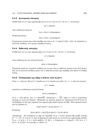 5.4. N-ΣΤΑ ΥΠΟΛΟΙΠΑ, ΑΡΧΙΚΕΣ ΡΙΖΕΣ ΚΑΙ ∆ΕΙΚΤΕΣ 205
5.4.3 ∆ιωνυµικές ισοτιµίες
Υποθέτουµε ότι ο m έχει αρχική ϱίζα και ότι a, b ∈ Z µε (a, m) = (b, m) = 1. Η ισοτιµία
axn
≡ bmodm
είναι ισοδύναµη προς την
I(a) + nI(x) ≡ I(b)modφ(m)
Εποµένως έχουµε
nI(x) ≡ I(b) − I(a)modφ(m)
Η γραµµική ισοτιµία έχει λύση ακριβώς τότε όταν ο d = (n, φ(m)) | (I(b) − I(a)). Αν πληρούται η
τελευταία συνθήκη, τότε έχουµε ακριβώς d-λύσεις.
5.4.4 Εκθετικές ισοτιµίες
Υποθέτουµε ότι ο m έχει αρχικές ϱίζες a, b ∈ Z και (a, m) = (b, m) = 1. Η ισοτιµία
ax
≡ bmodm
είναι ισοδύναµη µε την ισοτιµία δεικτών
xI(a) ≡ I(b)modφ(m)
Εποµένως ικανή και αναγκαία συνθήκη για να έχει λύση η εκθετική ισοτιµία είναι (I(a), φ(m) |
I(b). Αν η τελευταία συνθήκη ισχύει τότε η εκθετική ισοτιµία έχει ακριβώς (I(a), φ(m)) το πλήθος
λύσεις.
5.4.5 Υπολογισµός της τάξης a mod m, όταν (a,m)=1.
΄Εστω s := ordm(a). ΄Εστω as
≡ 1modm και at
1modm για κάθε t, 0  t  s. Από την ισοτιµία
as
≡ 1modm
προκύπτει η ισοδύναµη ισοτιµία δεικτών
sI(a) ≡ 0modφ(m)
Αν d := (I(a), φ(m)), τότε s ≡ 0mod
φ(m)
d
. Εποµένως s = φ(m)
d
, αφού ο s είναι ο µικρότερος
ϕυσικός µε αυτή την ιδιότητα. Μπορούµε να κάνουµε χρήση του πορίσµατος 5.4.37.2 και να
αποδείξουµε ότι δεν έχει σηµασία ποια αρχική ϱίζα modm έχουµε επιλέξει. Είναι ϕανερό λοιπόν
από το πόρισµα ότι
(Ig(g ), φ(m)) = (Ig (g), φ(m)) = 1.
Εποµένως
(Ig(a), φ(m)) = (Ig(g )Ig(a), φ(m)) = (Ig (a), φ(m)).
Παράδειγµα. Να υπολογιστεί η τάξη του 3mod25. Το g = 2 είναι αρχική ϱίζα mod5. Επειδή
24
− 1 = 15 = 5 · 3 µε 5 3. Από το ϑεώρηµα 5.4.23 έπεται ότι το 2 είναι και αρχική ϱίζα mod25.
Το a = 3, I2(3) = 7, d = (I2(3), φ(25)) = (7, 40) = 1. Εποµένως s = ord25(3) = 40. Αν a = 7
I2(7) = 5, (5, 40) = 8, συνεπώς s = 40/8 = 5.
 