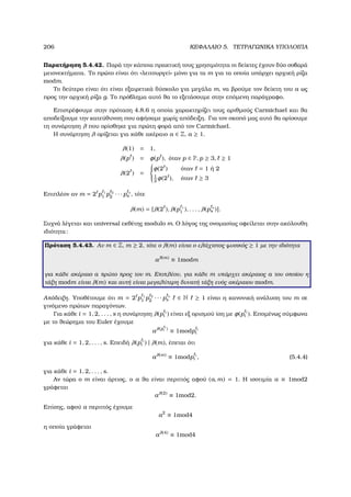 206 ΚΕΦΑΛΑΙΟ 5. ΤΕΤΡΑΓΩΝΙΚΑ ΥΠΟΛΟΙΠΑ
Παρατήρηση 5.4.42. Παρά την κάποια πρακτική τους χρησιµότητα οι δείκτες έχουν δύο σοβαρά
µειονεκτήµατα. Το πρώτο είναι ότι «λειτουργεί» µόνο για τα m για τα οποία υπάρχει αρχική ϱίζα
modm.
Το δεύτερο είναι ότι είναι εξαιρετικά δύσκολο για µεγάλα m, να ϐρούµε τον δείκτη του a ως
προς την αρχική ϱίζα g. Το πρόβληµα αυτό ϑα το εξετάσουµε στην επόµενη παράγραφο.
Επιστρέφουµε στην πρόταση 4.8.6 η οποία χαρακτηρίζει τους αριθµούς Carmichael και ϑα
αποδείξουµε την κατεύθυνση που αφήσαµε χωρίς απόδειξη. Για τον σκοπό µας αυτό ϑα ορίσουµε
τη συνάρτηση λ που ορίσθηκε για πρώτη ϕορά από τον Carmichael.
Η συνάρτηση λ ορίζεται για κάθε ακέραιο a ∈ Z, a ≥ 1.
λ(1) = 1,
λ(p ) = φ(p ), όταν p ∈ P, p ≥ 3, ≥ 1
λ(2 ) =



φ(2 ) όταν = 1 ή 2
1
2
φ(2 ), όταν ≥ 3
Επιπλέον αν m = 2 p 1
1 p 2
2 · · · p s
s , τότε
λ(m) = [λ(2 ), λ(p 1
1 ), . . . , λ(p s
s )].
Συχνά λέγεται και universal εκθέτης modulo m. Ο λόγος της ονοµασίας οφείλεται στην ακόλουθη
ιδιότητα:
Πρόταση 5.4.43. Αν m ∈ Z, m ≥ 2, τότε ο λ(m) είναι ο ελάχιστος ϕυσικός ≥ 1 µε την ιδιότητα
aλ(m)
≡ 1modm
για κάθε ακέραιο a πρώτο προς τον m. Επιπλέον, για κάθε m υπάρχει ακέραιος a του οποίου η
τάξη modm είναι λ(m) και αυτή είναι µεγαλύτερη δυνατή τάξη ενός ακέραιου modm.
Απόδειξη. Υποθέτουµε ότι m = 2 p 1
1 p 2
2 · · · p s
s ∈ N ≥ 1 είναι η κανονική ανάλυση του m σε
γινόµενο πρώτων παραγόντων.
Για κάθε i = 1, 2, . . . , s η συνάρτηση λ(p i
i ) είναι εξ ορισµού ίση µε φ(p i
i ). Εποµένως σύµφωνα
µε το ϑεώρηµα του Euler έχουµε
aλ(p i
i )
≡ 1modp i
i
για κάθε i = 1, 2, . . . , s. Επειδή λ(p i
i ) | λ(m), έπεται ότι
aλ(m)
≡ 1modp i
i , (5.4.4)
για κάθε i = 1, 2, . . . , s.
Αν τώρα ο m είναι άρτιος, ο a ϑα είναι περιττός αφού (a, m) = 1. Η ισοτιµία a ≡ 1mod2
γράφεται
aλ(2)
≡ 1mod2.
Επίσης, αφού a περιττός έχουµε
a2
≡ 1mod4
η οποία γράφεται
aλ(4)
≡ 1mod4
 