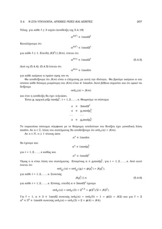 5.4. N-ΣΤΑ ΥΠΟΛΟΙΠΑ, ΑΡΧΙΚΕΣ ΡΙΖΕΣ ΚΑΙ ∆ΕΙΚΤΕΣ 207
Τέλος, για κάθε ≥ 3 ισχύει (απόδειξη της 5.4.19)
aλ(2 )
≡ 1mod2
Καταλήγουµε ότι
aλ(2 )
≡ 1mod2
για κάθε ≥ 1. Επειδή λ(2 ) | λ(m), έπεται ότι
aλ(m)
≡ 1mod2 (5.4.5)
Από τις (5.4.4), (5.4.5) έπεται ότι
aλ(m)
≡ 1modm
για κάθε ακέραιο a πρώτο προς τον m.
Θα αποδείξουµε ότι λ(m) είναι ο ελάχιστος µε αυτή την ιδιότητα. Θα ϐρούµε ακέραιο a του
οποίου κάθε δύναµη µικρότερη του λ(m) είναι 1modm. Αυτό ϐέβαια σηµαίνει και ότι αρκεί να
δείξουµε
ordm(a) = λ(m)
και έτσι η απόδειξη ϑα έχει τελειώσει.
΄Εστω gi αρχική ϱίζα modp i
i , i = 1, 2, . . . , s. Θεωρούµε το σύστηµα
x ≡ 3mod2
x ≡ g1modp 1
1
· · · · · ·
x ≡ gsmodp s
s
Το παραπάνω σύστηµα σύµφωνα µε το ϑεώρηµα υπολοίπων του Κινέζου έχει µοναδική λύση
modm. Αν a ∈ Z, λύση του συστήµατος ϑα αποδείξουµε ότι ordm(a) = λ(m).
Αν n ∈ N, n ≥ 1 τέτοιος ώστε
an
≡ 1modm
ϑα έχουµε και
an
≡ 1modp i
i
για i = 1, 2, . . . , s καθώς και
an
≡ 1mod2
΄Οµως ο a είναι λύση του συστήµατος. Εποµένως a ≡ gimodp i
i , για i = 1, 2, . . . , s. Από αυτό
έπεται ότι
ordp i
i
(a) = ordp i
i
(gi) = φ(p i
i ) = λ(p i
i ),
για κάθε i = 1, 2, . . . , s. Συνεπώς
λ(p i
i ) | n (5.4.6)
για κάθε i = 1, 2, . . . , s. Επίσης, επειδή a ≡ 3mod2 έχουµε
ord2 (a) = ord2 (3) = 2 −2
= φ(2 )/2 = λ(2 ).
Για = 1, a ≡ 3 ≡ 1mod2 συνεπώς ord2(a) = ord2(5) = 1 = φ(2) = λ(2) και για = 2
a2
≡ 32
≡ 1mod4 συνεπώς ord4(a) = ord4(3) = 2 = φ(4) = λ(4).
 