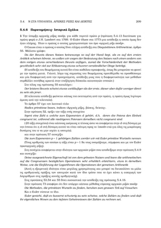 5.4. N-ΣΤΑ ΥΠΟΛΟΙΠΑ, ΑΡΧΙΚΕΣ ΡΙΖΕΣ ΚΑΙ ∆ΕΙΚΤΕΣ 209
5.4.6 Παρατηρήσεις- Ιστορικά Σχόλια
1 Την ύπαρξη αρχικής ϱίζας modp, για κάθε περιττό πρώτο p (πρόταση 5.4.13 διατύπωσε για
πρώτη ϕορά ο J.H. Lambert στα 1769. Ο Euler έδωσε στα 1773 µια απόδειξη η οποία όµως δεν
ήταν πλήρης. ΄Ηταν ο πρώτος ο οποίος χρησιµοποίησε τον όρο «αρχική ϱίζα modp».
Ο Gauss είναι ο πρώτος ο οποίος δίνει πλήρη απόδειξη στα Disquisitiones Arithmeticae, άρθρο
55. Μάλιστα γράφει
Da der Beweis dieses Satzes keineswegs so auf der Hand liegt, als es auf den ersten
Anblick scheinen k¨onnte, so wollen wir wegen der Bedeutung des Satzes noch einen andern von
dem vorigen etwas verschiedenen Beweis anf¨ugen, zumal die Verschiedenheit der Methoden
gew¨ohnlich sehr viel zur Erl¨auterung etwas schwerer verst¨andlicher Dinge beitr¨agt.
(Η απόδειξη του ϑεωρήµατος αυτού δεν είναι καθόλου προαφανής, όπως ϑα µπορούσε να ϕανεί
µε την πρώτη µατιά. Γιάυτό, λόγω της σηµασίας του ϑεωρήµατος προτιθέµεθα να προσθέσουµε
και µία διαφορετική από την προηγούµενη, απόδειξη µιας που η διαφορετικότητα των µεθόδων
συµβάλλει συνήθως αρκετά στην επεξήγηση δύσκολα κατανοητών εννοιών.)
Στο τέλος της πρότασης 55 καταλήγει:
Der letztere Beweis scheint etwas weitl¨auﬁger als der erste, dieser aber daf¨ur weniger direct
zu sein als jener.
(Η τελευταία απόδειξη ϕαίνεται κάπως πιο εκτεταµένη από την πρώτη, η πρώτη όµως λιγότερο
άµεση από την τελευταία).
Το άρθρο 57 έχει τον λατινικό τίτλο
Radics primitivae bases, indices «Αρχικές ϱίζες, ϐάσεις, δείκτες».
Στην πρόταση 52, ορίζει την τάξη ενός στοιχείου
Irgent eine Zahl a welche zum Exponenten d geh¨ort, d.h. deren dte Potenz den Einheit
congruent ist, w¨ahrend alle niedrigeren Potenzen derselben nicht congruent sind
( (Η τάξη στοιχείου) είναι κάποιος ακέραιος a τέτοιος ώστε να αναφέρεται στην d-στη δύναµη µε
την έννοια ότι η d-στή δύναµη αυτού να είναι ισότιµη προς το 1modn ενώ για όλες τις µικρότερες
δυνάµεις του a να µην ισχύει η ισοτιµία).
και στην πρόταση 57 συνεχίζει
Die zum Exponenten p − 1 geh¨origen Zahlen werder wir mit Euler primitive Wurtzeln nennen
(Τους αριθµούς των οποίων η τάξη είναι p − 1 ϑα τους ονοµάζουµε, σύµφωνα και µε τον Euler
πρωταρχικές ϱίζες).
Στη συνέχεια αναφέρεται στην ιδιότητα των αρχικών ϱιζών που αποδείξαµε στην πρόταση 5.4.9
και συνεχίζει
Deise ausgezeichnete Eigenschaft ist von dem gr¨ossten Nutzen und kann die arithmetischen
auf die Congruenzen bez¨uglichen Operationen sehr erheblich erleichtern, etwa in derselben
Weise, wie die Einf¨uhrung der Logarithmen die Operationen der gemeinen Arithmetik
(Αυτή η εξαιρετική ιδιότητα είναι µεγάλης χρησιµότητας και µπορεί να διευκολύνει τα µάλα
τις αριθµητικές πράξεις των ισοτιµιών κατά τον ίδιο τρόπο που το έχει κάνει η εισαγωγή των
λογαρίθµων στις πράξεις κοινής αριθµητικής).
Στις προτάσεις 53,54 και 55 δίνει ουσιαστικά την απόδειξη της πρότασης 5.4.16.
Στην πρόταση 73 αναφέρει ότι δεν υπάρχει κάποια µέθοδος εύρεσης αρχικών ϱιζών modp
Die Methoden, die primitiven Wurzeln zu ﬁnden, beruhen zum grossen Teil auf Vesuchen
Και ο Euler πίστευε το ίδιο.
Euler gesteht, daß es ¨ausserst schwierig zu sein scheine, solche Zahlen zu ﬁnden und daß
ihr eigentliches Wesen zu den tiefsten Geheimnissen der Zahlen zu rechnen sei.
 