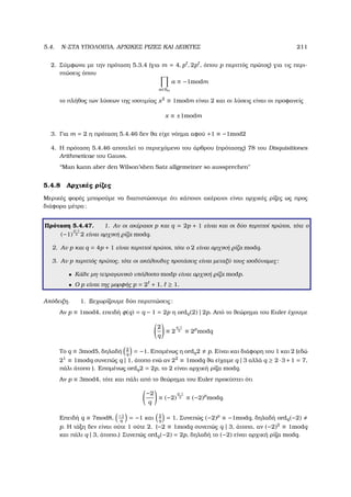 5.4. N-ΣΤΑ ΥΠΟΛΟΙΠΑ, ΑΡΧΙΚΕΣ ΡΙΖΕΣ ΚΑΙ ∆ΕΙΚΤΕΣ 211
2. Σύµφωνα µε την πρόταση 5.3.4 (για m = 4, p , 2p , όπου p περιττός πρώτος) για τις περι-
πτώσεις όπου
a∈Sm
a ≡ −1modm
το πλήθος των λύσεων της ισοτιµίας x2
≡ 1modm είναι 2 και οι λύσεις είναι οι προφανείς
x ≡ ±1modm
3. Για m = 2 η πρόταση 5.4.46 δεν ϑα είχε νόηµα αφού +1 ≡ −1mod2
4. Η πρόταση 5.4.46 αποτελεί το περιεχόµενο του άρθρου (πρότασης) 78 του Disquisitiones
Arithmeticae του Gauss.
‘‘Man kann aber den Wilson’shen Satz allgemeiner so aussprechen
5.4.8 Αρχικές ϱίζες
Μερικές ϕορές µπορούµε να διαπιστώσουµε ότι κάποιοι ακέραιοι είναι αρχικές ϱίζες ως προς
διάφορα µέτρα:
Πρόταση 5.4.47. 1. Αν οι ακέραιοι p και q = 2p + 1 είναι και οι δύο περιττοί πρώτοι, τότε ο
(−1)
p−1
2 2 είναι αρχική ϱίζα modq.
2. Αν p και q = 4p + 1 είναι περιττοί πρώτοι, τότε ο 2 είναι αρχική ϱίζα modq.
3. Αν p περιττός πρώτος, τότε οι ακόλουθες προτάσεις είναι µεταξύ τους ισοδύναµες:
• Κάθε µη-τετραγωνικό υπόλοιπο modp είναι αρχική ϱίζα modp.
• Ο p είναι της µορφής p = 2 + 1, ≥ 1.
Απόδειξη. 1. Ξεχωρίζουµε δύο περιπτώσεις:
Αν p ≡ 1mod4, επειδή φ(q) = q − 1 = 2p η ordq(2) | 2p. Από το ϑεώρηµα του Euler έχουµε
2
q
≡ 2
q−1
2 ≡ 2p
modq
Το q ≡ 3mod5, δηλαδή 2
q
= −1. Εποµένως η ordq2 p. Είναι και διάφορη του 1 και 2 (εδώ
21
≡ 1modq συνεπώς q | 1, άτοπο ενώ αν 22
≡ 1modq ϑα είχαµε q | 3 αλλά q ≥ 2·3+1 = 7,
πάλι άτοπο ). Εποµένως ordq2 = 2p, το 2 είναι αρχική ϱίζα modq.
Αν p ≡ 3mod4, τότε και πάλι από το ϑεώρηµα του Euler προκύπτει ότι
−2
q
≡ (−2)
q−1
2 ≡ (−2)p
modq.
Επειδή q ≡ 7mod8, −1
q
= −1 και 2
q
= 1. Συνεπώς (−2)p
≡ −1modq, δηλαδή ordq(−2)
p. Η τάξη δεν είναι ούτε 1 ούτε 2. (−2 ≡ 1modq συνεπώς q | 3, άτοπο, αν (−2)2
≡ 1modq
και πάλι q | 3, άτοπο.) Συνεπώς ordq(−2) = 2p, δηλαδή το (−2) είναι αρχική ϱίζα modq.
 