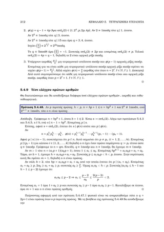 212 ΚΕΦΑΛΑΙΟ 5. ΤΕΤΡΑΓΩΝΙΚΑ ΥΠΟΛΟΙΠΑ
2. φ(q) = q − 1 = 4p ΄Αρα ordq(2) ∈ {1, 24
, p, 2p, 4p}. Αν 2 ≡ 1modq τότε q | 1, άτοπο.
Αν 22
≡ 1modq τότε q | 3, άτοπο.
Αν 24
≡ 1modq τότε q | 15 και άρα q = 3, 4, άτοπο.
Ισχύει 2
q
≡ 2
q−1
2 ≡ 22p
modq.
Το q ≡ 5mod8 άρα 2
7
= −1. Συνεπώς ordq(2) 2p και εποµένως ordq(2) p. Τελικά
ordq(2) = 4p = q − 1, δηλαδή το 2 είναι αρχική ϱίζα modq.
3. Υπάρχουν ακριβώς
p−1
2
µη-τετραγωνικό υπόλοιπο modp και φ(p − 1) αρχικές ϱίζες modp.
Εποµένως για να είναι κάθε µη-τετραγωνικό υπόλοιπο modp αρχική ϱίζα modp πρέπει να
ισχύει φ(p−1) = p−1
2
. Αλλά ισχύει φ(n) = n
2
ακριβώς τότε όταν n = 2 , ∈ N, ≥ 1. (άσκηση)
Από αυτό συµπεραίνουµε ότι κάθε µη τετραγωνικό υπόλοιπο modp είναι και αρχική ϱίζα
modp, ακριβώς όταν p = 2 + 1, ∈ N, ≥ 1.
5.4.9 Τέστ ελέγχου πρώτων αριθµών
Θα διατυπώσουµε και ϑα αποδείξουµε διάφορα test ελέγχου πρώτων αριθµών , ακριβή και πιθα-
νοθεωρητικά.
Πρόταση 5.4.48. Αν p περιττός πρώτος, h  p, n = hp + 1 ή n = hp2
+ 1 και 2h
1modn, ενώ
2n−1
≡ 1modn, τότε ο n είναι πρώτος.
Απόδειξη. Γράφουµε n = hpb
+ 1, όπου b = 1 ή 2. ΄Εστω s := ordn(2). Λόγω των προτάσεων 5.4.3
και 5.4.5, s h, ενώ s | n − 1 = hpb
. Εποµένως p | s.
Επίσης, αφού s = ordn(2), έπεται ότι s | φ(n) οπότε και p | φ(n).
Αν
n = p 1
1 p 2
2 · · · p k
k
, φ(n) = p 1−1
1 p 2−1
2 · · · p k−1
k
(p1 − 1) · · · (pk − 1).
Αφού p | s | (n − 1), συνεπάγεται ότι p n. Αυτό σηµαίνει ότι p pi, (i = 1, 2, . . . , k). Εποµένως
p | (pi − 1) για κάποιο i ∈ {1, 2, . . . , k} δηλαδή ο n έχει έναν πρώτο παράγοντα q := pi τέτοιο ώστε
q ≡ 1modp. Γράφουµε το n = qm. Επειδή, q ≡ 1modp και n ≡ 1modp, ϑα έχουµε m ≡ 1modp.
Αν m  1 τότε n = (a1p + 1)(a2p + 1), όπου 1 ≤ a1 ≤ a2. Εποµένως hpb−1
= a1a2p + a1 + a2.
Τώρα, αν b = 1, έχουµε h = a1a2p+a1 +a2. Συνεπώς p ≤ a1a2p  h  p, άτοπο. Στην περίπτωση
αυτή ϑα πρέπει m = 1, δηλαδή ο n είναι πρώτος.
Αν πάλι b = 2, τότε hp = a1a2p + a1 + a2 από την οποία έπεται ότι p | (a1 + a2). Εποµένως
a1 + a2 ≥ p, 2a2 ≥ a1 + a2 ≥ p, συνεπώς a2 ≥ p
2
. ΄Οµως a1a2  h  p. Συνεπώς (a1a2 ≤ h − 1 και
h − 1 ≤ p − 2) έχουµε ότι
a1a2 ≤ p − 2 ⇒ a1 ≤
p − 2
a2
≤
2(p − 2)
p
 2.
Εποµένως a1 = 1 άρα 1 +a2 ≥ p και συνεπώς a2 ≥ p −1 άρα a1a2 ≥ p −1. Καταλήξαµε σε άτοπο,
άρα m = 1 και ο n είναι πρώτος αριθµός.
Παίρνοντας αφορµή από την πρόταση 5.4.47.1 ϕυσικό είναι να αναρωτηθούµε πότε ο q =
2p+1 είναι πρώτος όταν ο p περιττός πρώτος. Με τη ϐοήθεια της πρότασης 5.4.48 ϑα αποδείξουµε
την
 