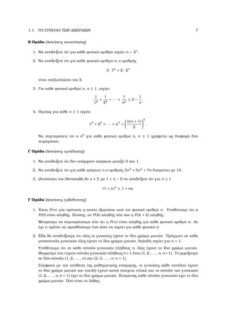1.1. ΤΟ ΣΥΝΟΛΟ ΤΩΝ ΑΚΕΡΑΙΩΝ 7
Β Οµάδα (Ασκήσεις κατανόησης)
1. Να αποδείξετε ότι για κάθε ϕυσικό αριθµό ισχύει n < 2n
.
2. Να αποδείξετε ότι για κάθε ϕυσικό αριθµό n, ο αριθµός
3 · 7n
+ 2 · 2n
είναι πολλαπλάσιο του 5.
3. Για κάθε ϕυσικό αριθµό n, n ≥ 1, ισχύει
1
12
+
1
22
+ · · · +
1
n2
≤ 2 −
1
n
.
4. Οµοίως για κάθε n ≥ 1 ισχύει
13
+ 23
+ · · · + n3
=
n(n + 1)
2
2
.
Να συµπεράνετε ότι ο n3
για κάθε ϕυσικό αριθµό n, n ≥ 1 γράφεται ως διαφορά δύο
τετραγώνων.
Γ Οµάδα (Ασκήσεις εµπέδωσης)
1. Να αποδείξετε ότι δεν υπάρχουν ακέραιοι µεταξύ 0 και 1.
2. Να αποδείξετε ότι για κάθε ακέραιο n ο αριθµός 3n5
+ 5n3
+ 7n διαιρείται µε 15.
3. (Ανισότητα του Bernoulli) Αν x ∈ R µε 1 + x > 0 να αποδείξετε ότι για n ≥ 1
(1 + x)n
≥ 1 + nx.
Γ Οµάδα (Ασκήσεις εµβάθυνσης)
1. ΄Εστω P(n) µία πρόταση η οποία εξαρτάται από τον ϕυσικό αριθµό n. Υποθέτουµε ότι η
P(0) είναι αληθής. Επίσης, αν P(k) αληθής τότε και η P(k + 2) αληθής.
Μπορούµε να συµπεράνουµε τότε ότι η P(n) είναι αληθής για κάθε ϕυσικό αριθµό n; Αν
όχι τι πρέπει να προσθέσουµε έτσι ώστε να ισχύει για κάθε ϕυσικό n·
2. Εδώ ϑα αποδείξουµε ότι όλες οι γυναίκες έχουν το ίδιο χρώµα µατιών. Πράγµατι σε κάθε
µονοσύνολο γυναικών όλες έχουν το ίδιο χρώµα µατιών, δηλαδή ισχύει για n = 1.
Υποθέτουµε ότι σε κάθε σύνολο γυναικών πλήθους n, όλες έχουν το ίδιο χρώµα µατιών.
Θεωρούµε ένα τυχαίο σύνολο γυναικών πλήθους n+1 έστω {1, 2, . . . , n, n+1}. Το χωρίζουµε
σε δύο σύνολα {1, 2, . . . , n} και {2, 3, . . . , n, n + 1}.
Σύµφωνα µε την υπόθεση της µαθηµατικής επαγωγής, οι γυναίκες κάθε συνόλου έχουν
το ίδιο χρώµα µατιών και επειδή έχουν κοινά στοιχεία τελικά και το σύνολο των γυναικών
{1, 2, . . . , n, n + 1} έχει το ίδιο χρώµα µατιών. Εποµένως κάθε σύνολο γυναικών έχει το ίδιο
χρώµα µατιών. Πού είναι το λάθος;
 