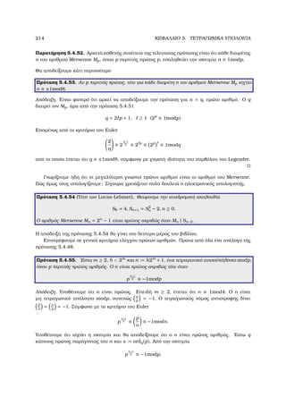 214 ΚΕΦΑΛΑΙΟ 5. ΤΕΤΡΑΓΩΝΙΚΑ ΥΠΟΛΟΙΠΑ
Παρατήρηση 5.4.52. Αρκετά ασθενής συνέπεια της τελευταίας πρότασης είναι ότι κάθε διαιρέτης
n του αριθµού Mersenne Mp, όπου p περιττός πρώτος p, επαληθεύει την ισοτιµία n ≡ 1modp.
Θα αποδείξουµε κάτι περισσότερο
Πρόταση 5.4.53. Αν p περιττός πρώτος, τότε για κάθε διαιρέτη n του αριθµού Mersenne Mp ισχύει
n ≡ ±1mod8.
Απόδειξη. Είναι ϕανερό ότι αρκεί να αποδείξουµε την πρόταση για n = q, πρώτο αριθµό. Ο q
διαιρεί τον Mp, άρα από την πρόταση 5.4.51
q = 2 p + 1, ≥ 1 (2p
≡ 1modp)
Εποµένως από το κριτήριο του Euler
2
q
≡ 2
q−1
2 ≡ 2 p
≡ 2p
≡ 1modq
από το οποίο έπεται ότι q ≡ ±1mod8, σύµφωνα µε γνωστή ιδιότητα του συµβόλου του Legendre.
Γνωρίζουµε ήδη ότι οι µεγαλύτεροι γνωστοί πρώτοι αριθµοί είναι οι αριθµοί του Mersenne.
Πώς όµως τους υπολογίζουµε; Σίγουρα χρειάζεται πολύ δουλειά ο ηλεκτρονικός υπολογιστής.
Πρόταση 5.4.54 (Τέστ των Lucas-Lehmer). Θεωρούµε την αναδροµική ακολουθία
S0 = 4, Sn+1 = S2
n − 2, n ≥ 0.
Ο αριθµός Mersenne Mn = 2n
− 1 είναι πρώτος ακριβώς όταν Mn | Sn−2.
Η απόδειξη της πρότασης 5.4.54 ϑα γίνει στο δεύτερο µέρος του ϐιβλίου.
Επιστρέφουµε σε γενικά κριτήρια ελέγχου πρώτων αριθµών. Πρώτα από όλα ένα ανάλογο της
πρότασης 5.4.48.
Πρόταση 5.4.55. ΄Εστω m ≥ 2, h  2m
και n := h2m
+ 1, ένα τετραγωνικό ανισοϋπόλοιπο modp,
όπου p περιττός πρώτος αριθµός. Ο n είναι πρώτος ακριβώς τότε όταν
p
n−1
2 ≡ −1modp
Απόδειξη. Υποθέτουµε ότι n είναι πρώτος. Επειδή m ≥ 2, έπεται ότι n ≡ 1mod4. Ο n είναι
µη τετραγωνικό υπόλοιπο modp, συνεπώς n
p
= −1. Ο τετραγωνικός νόµος αντιστροφής δίνει
p
n
= n
p
= −1. Σύµφωνα µε το κριτήριο του Euler
p
n−1
2 ≡
p
n
≡ −1modn.
Υποθέτουµε ότι ισχύει η ισοτιµία και ϑα αποδείξουµε ότι ο n είναι πρώτος αριθµός. ΄Εστω q
κάποιος πρώτος παράγοντας του n και s := ordq(p). Από την ισοτιµία
p
n−1
2 ≡ −1modp,
 