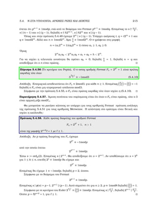 5.4. N-ΣΤΑ ΥΠΟΛΟΙΠΑ, ΑΡΧΙΚΕΣ ΡΙΖΕΣ ΚΑΙ ∆ΕΙΚΤΕΣ 215
έπεται ότι pn−1
≡ 1modp, ενώ από το ϑεώρηµα του Fermat pq−1
≡ 1modq. Εποµένως το s n−1
2
,
s | (n − 1) και s | (q − 1), δηλαδή s h2m−1
, s | h2m
και s | (q − 1).
΄Οπως και στην πρόταση 5.4.48 έχουµε 2m
| s | (q − 1). Υπάρχει ακέραιος t, q = t2m
+ 1 και
q ≡ 1mod2m
. Αλλά και n ≡ 1mod2m
. ΄Αρα n
q
≡ 1mod2m
. Ο n γράφεται στη µορφή
n = (a12m
+ 1)(a22m
+ 1) όπου a1 ≥ 1, a2 ≥ 0.
΄Οµως
2m
a1a2  2m
a1a2 + a1 + a2 = h  2m
.
Για να ισχύει η τελευταία ανισότητα ϑα πρέπει a2 = 0, δηλαδή n
q
= 1, δηλαδή n = q και
αποδείξαµε ότι ο n είναι πρώτος.
Πόρισµα 5.4.56 (Το κριτήριο του Pepin). Ο n-οστος αριθµός Fermat Fn = 22n
+ 1 είναι πρώτος
ακριβώς τότε όταν
3
Fn−1
2 ≡ −1mod3 (5.4.10)
Απόδειξη. Επαγωγικά αποδεικνύεται ότι Fn ≡ 2mod3, για κάθε n ≥ 1. Εποµένως
Fn
3
= 2
3
= −1
δηλαδή ο Fn είναι µη-τετραγωνικό υπόλοιπο mod3.
Σύµφωνα µε την πρόταση 5.4.55, ο Fn είναι πρώτος ακριβώς τότε όταν ισχύει η (5.4.10).
Παρατήρηση 5.4.57. ΄Αµεση συνέπεια του πορίσµατος είναι ότι όταν ο Fn είναι πρώτος, τότε ο 3
είναι αρχική ϱίζα modFn.
Θα µπορούσε να ϱωτήσει κάποιος αν υπάρχει για τους αριθµούς Fermat πρόταση ανάλογη
της πρότασης 5.4.51 για τους αριθµούς Mersenne. Η απάντηση στο ερώτηµα είναι ϑετική και
ισχύει η ακόλουθη:
Πρόταση 5.4.58. Κάθε πρώτος διαιρέτης του αριθµού Fermat
Fn = 22n
+ 1, n  1
είναι της µορφής 2n+2
+ 1 µε ≥ 1.
Απόδειξη. Αν p πρώτος διαιρέτης του Fn έχουµε
22n
≡ −1modp
από την οποία έπεται
22n+1
≡ 1modp.
΄Εστω s := ordp(2). Εποµένως s | 2n+1
. Θα αποδείξουµε ότι s = 2n+1
. Αν υποθέσουµε ότι s = 2k
για 1 ≤ k ≤ n, επειδή 2s
≡ 1modp ϑα είχαµε και
22n
≡ 1modp.
Εποµένως ϑα είχαµε 1 ≡ −1modp, δηλαδή p = 2, άτοπο.
Σύµφωνα µε το ϑεώρηµα του Fermat
2p−1
≡ 1modp.
Εποµένως s | φ(s) = p−1, 2n+1
| (p −1). Αυτό σηµαίνει ότι για n ≥ 2, p ≡ 1mod8 δηλαδή 2
p
= 1.
Σύµφωνα µε το κριτήριο του Euler 2
p−1
2 ≡ 2
p
≡ 1modp. Εποµένως s | p−1
2
, δηλαδή 2n+1
| p−1
2
.
Οπότε p = 2n+2
+ 1, για ≥ 1.
 