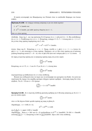216 ΚΕΦΑΛΑΙΟ 5. ΤΕΤΡΑΓΩΝΙΚΑ ΥΠΟΛΟΙΠΑ
Η σωστή αντιστροφή του Θεωρήµατος του Fermat είναι το ακόλουθο ϑεώρηµα του Lucas
(1891).
Πρόταση 5.4.59. Αν υπάρχει κάποιος ακέραιος a για τον οποίο ισχύουν
1. an−1
≡ 1modn και
2. a
n−1
p 1modn, για κάθε πρώτο p διαρέτη του n − 1,
τότε ο n είναι πρώτος.
Απόδειξη. Λόγω της 1. και της πρότασης 5.4.3 έχουµε ότι s := ordn(a) | (n − 1). Θα αποδείξουµε
ότι s = n − 1. Υποθέτουµε ότι s n − 1. Εποµένως, υπάρχει ∈ Z,  1 τέτοιος ώστε n − 1 = s · .
Αν p είναι ένας πρώτος παράγοντας του , τότε
a
n−1
p = a
s
p = (as
)p ≡ 1modn,
άτοπο, λόγω της 2. Εποµένως s = n − 1. ΄Οµως, επειδή s ≤ φ(n) ≤ n − 1 = s, έπεται ότι
φ(n) = n − 1, και συνεπώς ο n είναι πρώτος. Πράγµατι, αν ο n δεν είναι πρώτος και d κάποιος
γνήσιος διαιρέτης αυτού (1  d  n), τότε το φ(n) ϑα ήταν κατ΄ ανάγκη φ(n) ≤ n − 2, άτοπο.
Αν τώρα p περιττός πρώτος και a ακέραιος πρώτος προς τον p τότε ισχύει
a
p
≡ a
p−1
2 modp
Εποµένως, αν n ∈ N, n  1 και b ∈ Z µε (b, n) = 1, τέτοιος ώστε
b
n
b
p−1
2 modp
συµπεραίνουµε µε ϐεβαιότητα ότι ο n είναι σύνθετος.
Φυσικό και επιθυµητό είναι να ίσχυε και το αντίστροφο του κριτηρίου του Euler. Σε αυτή την
περίπτωση ϑα είχαµε ένα ακριβές κριτήριο ελέγχου πρώτων αριθµών. ∆υστυχώς όµως δεν είναι
αληθινό. Για b = 10 και n = 91 έχουµε
10
91
= −1 ≡ 10
91−1
2 mod91
Ορισµός 5.4.60. Αν n περιττός σύνθετος ϕυσικός αριθµός και b ϑετικός ακέραιος µε (b, n) = 1
για τον οποίο ισχύει
b
n
≡ b
n−1
2 modn
τότε ο n ϑα λέγεται Euler ψευδο-πρώτος ως προς τη ϐάση b.
Παράδειγµα. n = 1105, b = 2,
b
n−1
2 ≡ 2552
≡ 1105
και 2
1105
= 1, αφού 1105 ≡ 1mod8.
Παράδειγµα. ΄Εστω n = 341 και b = 2 υπολογίζουµε το 2170
≡ 1mod341. Το 341 ≡ −3mod8,
συνεπώς 2
341
= −1. Εποµένως το 341 2
341
mod341. ΄Αρα ο 341 είναι σύνθετος.
 