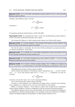 5.4. N-ΣΤΑ ΥΠΟΛΟΙΠΑ, ΑΡΧΙΚΕΣ ΡΙΖΕΣ ΚΑΙ ∆ΕΙΚΤΕΣ 217
Πρόταση 5.4.61. Αν ο n είναι Euler ψευδοπρώτος ως προς τη ϐάση b, τότε ο n είναι και ψευδο-
πρώτος ως προς τη ϐάση b.
Απόδειξη. Εξ υποθέσεως ισχύει η ισοτιµία
b
n−1
2 ≡
b
n
modn
εποµένως το
bn−1
≡
b
n
≡ 1modn
Οι παρακάτω προτάσεις αποδεικνύονται στο [20, 454-460].
Παρατήρηση 5.4.62. Το αντίστροφο δεν ισχύει. Ο 341 είναι ψευδοπρώτος ως προς τη ϐάση 2,
ενώ δεν είναι Euler ψευδοπρώτος ως προς αυτή τη ϐάση.
Στη συνέχεια ϑα δείξουµε ότι κάθε ισχυρός ψευδο-πρώτος είναι Euler ψευδο-πρώτος.
Πρόταση 5.4.63. Αν ο ϕυσικός αριθµός n είναι ισχυρός ψευδο-πρώτος ως προς τη ϐάση b τότε
είναι και Euler ψευδο-πρώτος ως προς αυτή τη ϐάση.
Και πάλι δεν ισχύει το αντίστροφο. ∆εν είναι όλοι οι Euler ψευδοπρώτοι ως προς κάποια ϐάση
και ισχυροί ψευδοπρώτοι. ΄Οµως ισχύει:
Πρόταση 5.4.64. Αν n ≡ 3mod4 και ο n είναι Euler ψευδοπρώτος ως προς κάποια ϐάση b τότε ο
n είναι ισχυρός ψευδοπρώτος ως προς τη ϐάση αυτή.
Πρόταση 5.4.65. Αν n είναι Euler ψευδοπρώτος ως προς τη ϐάση b και b
n
= −1, τότε το n είναι
ισχυρός ψευδοπρώτος ως προς αυτή τη ϐάση.
Πρόταση 5.4.66. Αν n περιττός, σύνθετος ϕυσικός αριθµός, τότε το πλήθος των ακέραιων b,
1 ≤ b  n µε (b, n) = 1 για τους οποίους ο n είναι Euler ψευδοπρώτος ως προς ϐάση b, είναι ≤ φ
2
.
Πιθανοθεωρητικό κριτήριο ελέγχου πρώτων αριθµών.
∆ίνεται ένας ϑετικός ακέραιος n. Επιλέγουµε τυχαίο t-ακέραιους b1, b2, . . . , bt από το σύνολο
{1, 2, . . . , n − 1} για τους οποίους ισχύει (bj, n) = 1 για j = 1, . . . , t. Ελέγχουµε την ισχύ των
ισοτιµιών
b
n−1
2
j ≡
bj
n
modn
Αν κάποια ισοτιµία δεν ισχύει, τότε ο n είναι (σίγουρα) σύνθετος.
(Αν ο n είναι πρώτος τότε ισχύουν όλες οι ισοτιµίες).
Αν όµως ο n είναι σύνθετος, τότε η πιθανότητα να ισχύουν όλες οι ισοτιµίες είναι µικρότερη
του 1
2t . ∆ηλαδή αν ο n περάσει το τέστ, τότε είναι πολύ πιθανό να είναι πρώτος.
Βέβαια το ερώτηµα παρέµεινε. Είναι δυνατή η εύρεση ενός ντετερµινιστικού αλγορίθµου
ελέγχου πρώτων αριθµών ο οποίος να αποφασίζει σε σχετικά σύντοµο (πολυωνυµικό) χρόνο;
Το πρόβληµα εθεωρείτο ως ένα από τα πλέον δύσκολα. ΄Ετσι ήταν µια ευχάριστη έκπληξη όταν
κυκλοφόρησε στο διαδίκτυο (δηµοσιεύθηκε στην ιστοσελίδα τους) στις 6 Αυγούστου του 2002 η
εργασία των Maninda Agrawal, Neeraj Kayal και Nitin Saxena «Primes is in P».
 