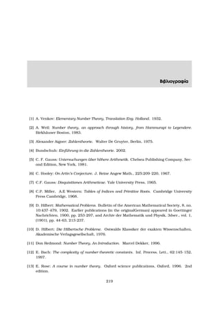 Βιβλιογραφία
[1] A. Venkov: Elementary Number Theory, Translation Eng. Holland. 1932.
[2] A. Weil: Number theory, an approach through history, from Hammurapi to Legendere.
Birkh¨auser Boston, 1983.
[3] Alexander Aigner: Zahlentheorie. Walter De Gruyter, Berlin, 1975.
[4] Bundschuh: Einf¨uhrung in die Zahlentheorie. 2002.
[5] C. F. Gauss: Untersuchungen ¨uber h¨ohere Arithmetik. Chelsea Publishing Company, Sec-
ond Edition, New York, 1981.
[6] C. Hooley: On Artin’s Conjecture. J. Reine Angew Math., 225:209–220, 1967.
[7] C.F. Gauss: Disquisitiones Arithmeticae. Yale University Press, 1965.
[8] C.P. Miller, A.E Western: Tables of Indices and Primitive Roots. Cambridge University
Press Cambridge, 1968.
[9] D. Hilbert: Mathematical Problems. Bulletin of the American Mathematical Society, 8, no.
10:437–479, 1902. Earlier publications (in the originalGerman) appeared in Goettinger
Nachrichten, 1900, pp. 253-297, and Archiv der Mathematik und Physik, 3dser., vol. 1,
(1901), pp. 44-63, 213-237.
[10] D. Hilbert: Die Hilbertsche Probleme. Ostwalds Klassiker der exakten Wissenschaften,
Akademische Verlagsgesellschaft, 1976.
[11] Don Redmond: Number Theory, An Introduction. Marcel Dekker, 1996.
[12] E. Bach: The complexity of number-theoretic constants. Inf. Process. Lett., 62:145–152,
1997.
[13] E. Rose: A course in number theory. Oxford science publications, Oxford, 1996. 2nd
edition.
219
 