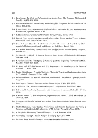 220 ΒΙΒΛΙΟΓΡΑΦΙΑ
[14] Ezra Brown: The First proof of quadratic reciprocity Law. The American Mathematical
Monthly, 88:257–264, 1981.
[15] Folkmar Barnemann: Primes is in p, Breakthrough for Everyman. Notices of the AMS, 50
(7):545–553, 2003.
[16] Franz Lemmermeyer: Reciprocity Laws from Euler to Eisenstein. Springer Monographs in
Mathematics, Springer, Berlin, 2000.
[17] H. Hasse: Vorlesungen ¨uber Zahlentheorie. Springer-Verlag Berlin, 1964.
[18] Herbert Piper: Variationen ¨uber ein zahlentheoretishen Thema von Carl Friedrich Gauss.
Birkh¨auser, Basel und Stuttgart, 1977.
[19] Horst Knorrer, Claus G¨unther Schmidt, Joachim Schwemer, and Peter Soloday: Math-
ematische Miniaturen Arithmetik und Geometrie. Birkh¨auser Basel, 1986.
[20] K.H. Rosen: Elementary Number Theory and Its Applications. Addison-Wesley Longman,
Limited, 2000.
[21] M. Agrawal, N. Kayal, N. Saxena: Primes is in p. Annals of Mathematics 160, pages
781–793, 2004.
[22] M. Gesterhaber: The 152nd proof of the law of quadratic reciprocity. The American Math.
Monthly, 70:397–398, 1963.
[23] M. Niven and H.S. Zuckerman and H.L. Montgomery: An introduction to the theory of
numbers. J. Wiley, 1991.
[24] Martin Dietzfelbinger: Primality Testing in Polynomial Time, from Randomized Algorithms
to ‘‘Primis in P’’. Springer-Verlag, 2004.
[25] Paulo Ribenboim: Die Welt Der Primzahlen, Geheimnisse Und Rekorde. Springer, Heidel-
berg, 2005.
[26] Pieter Moree: A note on Artin’s conjecture. Simon Stevin, 67:255–257, 1993.
[27] R. Crandall, C.B. Pomerance: Prime Numbers: A Computational Perspective. 2005.
[28] R. Gupta, M. Ram Murty: A remark on Artin’s conjecture. Inventiones Math., 78:127–130,
1984.
[29] R. Heath-Brown, D.: Artin’s conjecture for primitive roots. Quart. J. Math. Oxford Ser, (2)
37:27–38, 1986.
[30] V. Shoup: Searching for primitive roots in ﬁnite ﬁelds. Math. Comput., 58 no. 197:369–380,
1992.
[31] Winfried Scharlau, Hans Opolka: From Fermat to Minkowski, Lectures on the Theory of
Numbers and Its Historical Development. UTM, Springer-Verlag New York, 1985.
[32] W.Sierpinski: Elementary Theory of Numbers. P.W.N. Warsawa, 1964.
[33] Αντωνιάδης, Γιάννης Α.: Θεωρία Αριθµών ΙΙ, L-σειρές. Ηράκλειο, 1999.
[34] Μάγειρα, Παναγιώτου Ν.: Εισαγωγή εις την Αριθµοθεωρίαν Μέρος 2ο. 1965.
 
