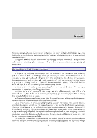 Εισαγωγή
Μέχρι τώρα ασχοληθήκαµε κυρίως µε την αριθµητική των ϱητών αριθµών. Στο δεύτερο µέρος του
ϐιβλίου ϑα ασχοληθούµε µε άρρητους αριθµούς. ΄Ενας µιγαδικός αριθµός α ϑα λέγεται άρρητος
αν δεν είναι ϱητός.
Οι αρχαίοι ΄Ελληνες πρώτοι διαπίστωσαν την ύπαρξη άρρητων ποσοτήτων. Αν έχουµε ένα
ορθογώνιο και ισοσκελές τρίγωνο µε µήκος πλευράς 1, τότε η υποτείνουσά του έχει µήκος
√
2
και ισχύει η
Πρόταση 5.4.67. Ο
√
2 είναι άρρητος αριθµός.
Η αλήθεια της πρότασης διαπιστώθηκε από τον Πυθαγόρα και περιέχεται στον Ευκλείδη
(ϐιβλίο x, πρόταση 117). Η απόδειξη δίνεται µε απαγωγή σε άτοπο. Αν υποθέσουµε ότι ο
√
2
είναι ϱητός, έστω
√
2 = a/b, a, b ∈ N µε (a, b) = 1 ϑα αποδείξουµε ότι ο b είναι συγχρόνως και
άρτιος και περιττός. Από τη σχέση
√
2 = a/b έπεται ότι 2b2
= a2
και εποµένως ο a είναι άρτιος,
a = 2c, c ∈ N. Επειδή (a, b) = 1, έπεται ότι ο b είναι περιττός. ΄Οµως, (2c2
) = 2b2
, δηλαδή
4c2
= 2b2
άρα b2
= 2c2
και συνεπώς και ο b είναι άρτιος, άτοπο.
Ανάλογα αποδεικνύεται ότι αν m, n ϕυσικοί αριθµοί m  1 και n  1 τότε το n
√
m είναι ϱητός
αν και µόνο αν ο m είναι n-στη δύναµη ακέραιου.
Πράγµατι, αν m = an
, τότε ο n
√
m είναι ϱητός. Αν πάλι n
√
m είναι ϱητός, έστω n
√
m = a/b,
όπου a, b ∈ Z. (a, b) = 1. Αν b  1, τότε υπάρχει πρώτος p, p | b, οπότε η σχέση bn
m = an
µας
δίνει p | a, δηλαδή (a, b)  p, άτοπο.
Από τα παραπάνω συµπεραίνουµε ότι για κάθε ϑετικό ακέραιο m η
√
m είναι αριθµός άρρητος,
ακριβώς τότε όταν ο m δεν είναι τέλειο τετράγωνο ακέραιου.
΄Οπως είναι γνωστό, η ανακάλυψη της ύπαρξης αρρήτων ποσοτήτων στην αρχαία Ελλάδα,
αποτέλεσε ένα αρκετά ισχυρό σοκ για τους µαθηµατικούς της εποχής. Στο δεύτερο µέρος του πα-
ϱόντος ϑα ασχοληθούµε µε την αριθµητική αρρήτων ποσοτήτων δευτέρου ϐαθµού. Πρόκειται για
(αλγεβρικούς) αριθµούς, ϱίζες δευτεροβάθµιων εξισώσεων µε ϱητούς συντελεστές και διακρίνουσα
∆, όχι τέλειο τετράγωνο ϱητού. Στο πρώτο Κεφάλαιο ασχολούµαστε µε τους αριθµούς Fibonacci
και Lucas, µελετούµε ϐασικές αριθµοθεωρητικές ιδιότητες αυτών καθώς και τη χρήση τους στον
έλεγχο πιστοποίησης πρώτων αριθµών.
Στο κεφάλαιο 7 µελετούµε τα πεπερασµένα και άπειρα συνεχή κλάσµατα και την έκφραση
ϱητών και αρρήτων ποσοτήτων σε σχέση µε αυτά. Ιδιαίτερη αναφορά γίνεται στα περιοδικά συνεχή
i
 