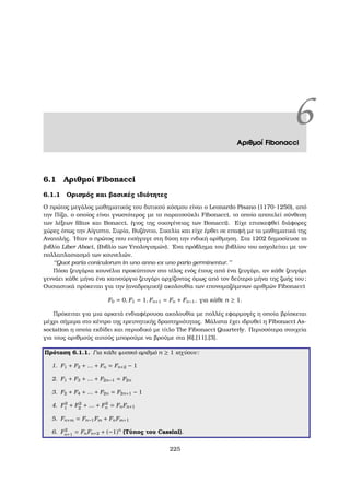 6Αριθµοί Fibonacci
6.1 Αριθµοί Fibonacci
6.1.1 Ορισµός και ϐασικές ιδιότητες
Ο πρώτος µεγάλος µαθηµατικός του δυτικού κόσµου είναι ο Leonardo Pisano (1170-1250), από
την Πίζα, ο οποίος είναι γνωστότερος µε το παρατσούκλι Fibonacci, το οποίο αποτελεί σύνθεση
των λέξεων ﬁlius και Bonacci, (γιος της οικογένειας των Bonacci). Είχε επισκεφθεί διάφορες
χώρες όπως την Αίγυπτο, Συρία, Βυζάντιο, Σικελία και είχε έρθει σε επαφή µε τα µαθηµατικά της
Ανατολής. ΄Ηταν ο πρώτος που εισήγαγε στη δύση την ινδική αρίθµηση. Στα 1202 δηµοσίευσε το
ϐιβλίο Liber Abaci, (Βιβλίο των Υπολογισµών). ΄Ενα πρόβληµα του ϐιβλίου του ασχολείται µε τον
πολλαπλασιασµό των κουνελιών.
‘‘Quot paria coniculorum in uno anno ex uno pario germinentur.’’
Πόσα Ϲευγάρια κουνέλια προκύπτουν στο τέλος ενός έτους από ένα Ϲευγάρι, αν κάθε Ϲευγάρι
γεννάει κάθε µήνα ένα καινούργιο Ϲευγάρι αρχίζοντας όµως από τον δεύτερο µήνα της Ϲωής του;
Ουσιαστικά πρόκειται για την (αναδροµική) ακολουθία των επονοµαζόµενων αριθµών Fibonacci
F0 = 0, F1 = 1, Fn+1 = Fn + Fn−1, για κάθε n ≥ 1.
Πρόκειται για µια αρκετά ενδιαφέρουσα ακολουθία µε πολλές εφαρµογές η οποία ϐρίσκεται
µέχρι σήµερα στο κέντρο της ερευνητικής δραστηριότητας. Μάλιστα έχει ιδρυθεί η Fibonacci As-
sociation η οποία εκδίδει και περιοδικό µε τίτλο The Fibonacci Quarterly. Περισσότερα στοιχεία
για τους αριθµούς αυτούς µπορούµε να ϐρούµε στα [6],[11],[3].
Πρόταση 6.1.1. Για κάθε ϕυσικό αριθµό n ≥ 1 ισχύουν:
1. F1 + F2 + ... + Fn = Fn+2 − 1
2. F1 + F3 + ... + F2n−1 = F2n
3. F2 + F4 + ... + F2n = F2n+1 − 1
4. F2
1 + F2
2 + ... + F2
n = FnFn+1
5. Fn+m = Fn−1Fm + FnFm+1
6. F2
n+1 = FnFn+2 + (−1)n
(Τύπος του Cassini).
225
 