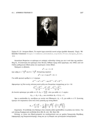 6.1. ΑΡΙΘΜΟΙ FIBONACCI 227
Σχήµα 6.1.2: Jacques Binet, Το παρόν έργο αποτελεί κοινό κτήµα (public domain). Πηγή: Wi-
kimedia Commons https://commons.wikimedia.org/wiki/File:Jacques_Binet.
jpg
Αυτονόητο ϑεωρείται το ερώτηµα αν υπάρχει «κλειστός» τύπος για τον n-στό όρο της ακολου-
ϑίας Fn. Η απάντηση στο ερώτηµα είναι ϑετική, δόθηκε όµως πολύ αργότερα, στα 1843, από τον
Γάλλο µαθηµατικό Binet µέσω του οµώνυµου τύπου Binet.
Πράγµατι η εξίσωση
x2
− x − 1 = 0
έχει ϱίζες a = 1+
√
5
2
και b = 1−
√
5
2
. Εποµένως ισχύουν
a2
= a + 1 και b2
= b + 1
Για κάθε ϕυσικό αριθµό n ≥ 1,έχουµε
an+1
= an
+ an−1
, και bn+1
= bn
+ bn−1
.
Αφαιρούµε τις δύο αυτές ισότητες κατά µέλη και διαιρούµε συγχρόνως µε (a − b):
an+1
− bn+1
a − b
=
an
− bn
a − b
+
an−1
− bn−1
a − b
.
Αν λοιπόν ορίσουµε για κάθε n ∈ N, An := an
−bn
a−b
, τότε για κάθε n ≥ 1 ισχύει:
An+1 = An + An−1 και επιπλέον A0 = 0, A1 = 1.
΄Αρα η ακολουθία An ταυτίζεται µε αυτήν του Fibonacci, An = Fn για κάθε n ∈ N. Συνεπώς
έχουµε τον παρακάτω τύπο που είναι γνωστός ως τύπος Binet:
Fn =
an
− bn
a − b
=
1
√
5





1 +
√
5
2


n
−


1 −
√
5
2


n


,
Σηµείωση: Η απόδειξη που δώσαµε είναι εύκολη αλλά προϋποθέτει τη γνώση του τύπου. Για
µιά κάπως διαφορετική απόδειξη δείτε [6], [4, σελ. 62, Satz 34].
Επίσης, οι τύποι του Binet,µπορούν να υπολογιστούν και µε χρήση Γραµµικής ΄Αλγεβρας
(εφαρµογές της διαγωνιοποίησης), όπως και µε τη ϑεωρία των γεννητριών συναρτήσεων.
 
