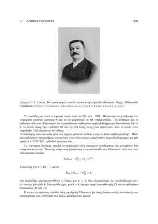 6.1. ΑΡΙΘΜΟΙ FIBONACCI 229
Σχήµα 6.1.5: Lucas, Το παρόν έργο αποτελεί κοινό κτήµα (public domain). Πηγή: Wikimedia
Commons https://commons.wikimedia.org/wiki/File:Elucas_1.png
Το παράδειγµα αυτό το έχουµε πάρει από το [10, σελ. 135]. Μπορούµε να ϕτιάξουµε ένα
τετράγωνο µήκους πλευράς 8 και να το χωρίσουµε σε 64 τετραγωνάκια. Το κόβουµε και το
ϱάβουµε πάλι και «ϐλέπουµε» ότι σχηµατίστηκε ορθογώνιο παραλληλόγραµµο διαστάσεων 13 επί
5, το οποίο όµως έχει εµβαδόν 65 και όχι 64 όπως το αρχικό τετράγωνο, κάτι το οποίο είναι
παράδοξο. Πού ϐρίσκεται το λάθος;
Η απάντηση είναι ότι κάτι που στο σχήµα ϕαίνεται ευθεία γραµµή είναι οφθαλµαπάτη!. Μέσα
στο ορθογώνιο σχηµατίζεται ουσιαστικά ένα πολύ µικρό, µακρόστενο παραλληλόγραµµο µε µία
γωνία θ = 1o
31 40 , εµβαδού περίπου ένα.
Το τέχνασµα δούλεψε επειδή το τετράγωνο ενός ακέραιου υπολείπεται του γινοµένου δύο
ακέραιων κατά ένα. Τέτοιους ακέραιους ϐρίσκουµε στην ακολουθία του Fibonacci. Από τον τύπο
του Cassini, έχουµε
FnFn+2 − F2
n+1 = (−1)n+1
.
Εποµένως για n = 2k − 1 ισχύει:
F2k−1F2k+1 − F2
2k = 1.
Στο παράδοξο χρησιµοποιήθηκε ο τύπος για k = 3. Θα µπορούσαµε να «αποδείξουµε» κάτι
αντίστοιχο για κάθε k. Για παράδειγµα, για k = 4, έχουµε τετράγωνο πλευράς 21 και το ορθογώνιο
διαστάσεων 34 και 13.
Η επόµενη πρόταση συνδέει τους αριθµούς Fibonacci µε τους διωνυµικούς συντελεστές και
αποδείχθηκε στα 1876 από τον Γάλλο µαθηµατικό Lucas.
 