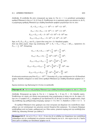 6.1. ΑΡΙΘΜΟΙ FIBONACCI 233
Απόδειξη. Η απόδειξη ϑα γίνει επαγωγικά ως προς m. Για m = 1 οι µοναδικοί µονοψήφιοι
αριθµοί Fibonacci είναι οι 1, 2, 3, 5 και 8. Υποθέτουµε ότι η πρόταση ισχύει για κάποιο m. Αν Fn
ο µικρότερος αριθµός Fibonacci µε πλήθος δεκαδικών ψηφίων µεγαλύτερο του m, τότε:
Fn = Fn−1 + Fn−2  1 · 10m
+ 1 · 10m
= 2 · 10m
,
Fn+1 = Fn + Fn−1  2 · 10m
+ 1 · 10m
= 3 · 10m
,
Fn+2 = Fn+1 + Fn  3 · 10m
+ 2 · 10m
= 5 · 10m
και
Fn+3 = Fn+2 + Fn+1  5 · 10m
+ 3 · 10m
= 8 · 10m
.
΄Αρα, οι Fn, Fn+1, Fn+2, και Fn+3 έχουν όλοι τους (m + 1)- δεκαδικά ψηφία.
Από την άλλη µεριά, λόγω της ανισότητας 10m
≤ Fn = Fn−1 + Fn−2  2Fn−1, προκύπτει ότι
Fn−1  1
2
· 10m
. Εποµένως
Fn+1 = Fn + Fn−1  10m
+
1
2
· 10m
=
3
2
· 10m
,
Fn+2 = Fn+1 + Fn 
3
2
· 10m
+ 10m
=
5
2
· 10m
,
Fn+3 = Fn+2 + Fn+1 
5
2
· 10m
+
3
2
10m
=
8
2
· 10m
,
Fn+4 = Fn+3 + Fn+2 
8
2
· 10m
+
5
2
10m
=
13
2
· 10m
, και
Fn+5 = Fn+4 + Fn+3 
13
2
· 10m
+
8
2
10m
=
21
2
· 10m
.
Η τελευταία ανισότητα µας δίνει Fn+5  10m+1
. Συνεπώς ο Fn+5 έχει τουλάχιστον (m +2) δεκαδικά
ψηφία, δηλαδή υπάρχουν το πολύ πέντε αριθµοί Fibonacci µε πλήθος δεκαδικών ψηφίων (m +
1).
΄Αµεση συνέπεια της Πρότασης 6.1.5 είναι το ακόλουθο
Πόρισµα 6.1.6. Αν ο n-στός αριθµός Fibonacci έχει πλήθος δεκαδικών ψηφίων m, τότε n ≤ 5m+1.
Απόδειξη. Επαγωγικά ως προς m. Για m = 1 έχουµε F6 = 8 και F7 = 13, δηλαδή ισχύει.
Υποθέτουµε ότι ισχύει για όλους τους ϕυσικούς τους µικρότερους ή ίσους του m. Αν τώρα ο Fn
έχει (m +1)-ψηφία ο Fn−5, σύµφωνα µε την Πρόταση 6.1.5, ϑα έχει το πολύ m-ψηφία οπότε, λόγω
της υπόθεσης της µαθηµατικής επαγωγής, έχουµε n − 5 ≤ 5m + 1, δηλαδή n ≤ 5(m + 1) + 1.
Οι αριθµοί Fibonacci είναι χρήσιµοι και στην εκτίµηση των ϐηµάτων του ευκλείδειου αλγό-
ϱιθµου για τον υπολογισµό του µέγιστου κοινού διαιρέτη δύο ακέραιων. Το επόµενο ϑεώρηµα
αποδείχθηκε από τον Lame, µαθηµατικό του 19ου αιώνα, γνωστού κυρίως από την απόδειξη (στα
1840) της «Εικασίας Fermat» για εκθέτη 7.
Θεώρηµα 6.1.7. Αν a, b ∈ N, a  0, b  0 και π(a, b) το πλήθος των διαιρέσεων του ευκλείδειου
αλγορίθµου για τον υπολογισµό του µέγιστου κοινού διαιρέτη των a, b , τότε ισχύει π(a, b) ≤ 5ψ(b),
όπου ψ(b) το πλήθος των δεκαδικών ψηφίων του b.
 