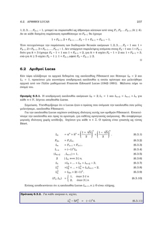 6.2. ΑΡΙΘΜΟΙ LUCAS 237
1, 2, 3, ..., Fk+1 − 1, µπορεί να παρασταθεί ως άθροισµα κάποιων από τους F1, F2, ...Fk−1, (k ≥ 4).
Αν σε κάθε δοσµένη παράσταση προσθέσουµε το Fk−1 ϑα έχουµε
1 + Fk−1, 2 + Fk−1, ..., Fk − 1 + Fk−1 = Fk+1 − 1.
΄Ετσι πετυχαίνουµε την παράσταση των διαδοχικών ϑετικών ακέραιων 1, 2, 3, ..., Fk − 1 και 1 +
Fk−1, 2+Fk−1, 3+Fk−1, ..., Fk+1 −1. ∆εν υπάρχουν παραλείψεις ανάµεσα στους Fk −1 και 1+Fk−1
διότι για k = 3 έχουµε Fk − 1 = 1 και 1 + Fk−1 = 2, για k = 4 ισχύει Fk − 1 = 2 και 1 + Fk−1 = 3,
ενώ για k ≥ 5 ισχύει Fk − 1 ≥ 1 + Fk−1,αφού Fk − Fk−1 ≥ 2.
6.2 Αριθµοί Lucas
Εάν τώρα αλλάξουµε τα αρχικά δεδοµένα της ακολουθίας Fibonacci και ϑέσουµε L0 = 2 και
L1 = 1, προκύπτει µία καινούρια αναδροµική ακολουθία η οποία ορίστηκε και µελετήθηκε
αρχικά από τον Γάλλο µαθηµατικό Francois Edouard Lucas (1842-1891). Μάλιστα πήρε το
όνοµά του.
Ορισµός 6.3.1. Η αναδροµική ακολουθία ακέραιων L0 = 2, L1 = 1 και Ln+2 = Ln+1 + Ln για
κάθε n ∈ N, λέγεται ακολουθία Lucas.
Σηµείωση. Υπενθυµίζουµε ότι ο Lucas ήταν ο πρώτος που ονόµασε την ακολουθία που µόλις
µελετήσαµε, ακολουθία Fibonacci.
Για την ακολουθία Lucas ισχύουν ανάλογες ιδιότητες αυτής των αριθµών Fibonacci. Επεκτεί-
νουµε την ακολουθία και προς τα αριστερά, για εκθέτες αρνητικούς ακέραιους. Θα αναφέρουµε
µερικές ιδιότητες χωρίς απόδειξη. Ισχύουν για κάθε n ∈ Z. Ο πρώτος είναι γνωστός ως τύπος
Binet.
Ln = an
+ bn
=


1 +
√
5
2


n
+


1 −
√
5
2


n
, (6.3.1)
F2n = FnLn, (6.3.2)
Ln = Fn−1 + Fn+1, (6.3.3)
L−n = (−1)n
Ln (6.3.4)
(Ln+2 , Ln+1) = 1, (6.3.5)
2 | Ln ⇐⇒ 3 | n, (6.3.6)
L1 +L2 + ... + Ln = Ln+2 − 3, (6.3.7)
L2
1 +L2
2 + ... + L2
n = LnLn+1 − 2, (6.3.8)
L2
n = L2n + 2(−1)n
, (6.3.9)
(Fn, Ln) =
1, όταν 3 n
2, όταν 3 | n
(6.3.10)
Επίσης αποδεικνύεται ότι η ακολουθία Lucas Ln−1, n ≥ 0 είναι πλήρης.
Πρόταση 6.3.2. Για κάθε ακέραιο n, ισχύει,
L2
n − 5F2
n = (−1)n
4. (6.3.11)
 