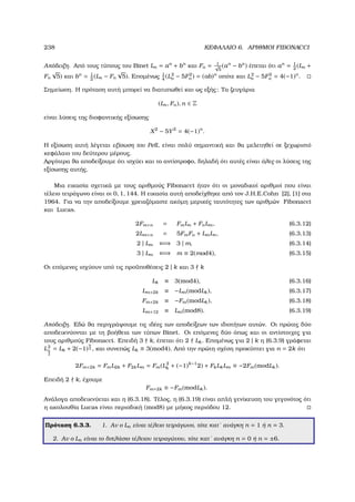 238 ΚΕΦΑΛΑΙΟ 6. ΑΡΙΘΜΟΙ FIBONACCI
Απόδειξη. Από τους τύπους του Binet Ln = an
+ bn
και Fn = 1√
5
(an
− bn
) έπεται ότι an
= 1
2
(Ln +
Fn
√
5) και bn
= 1
2
(Ln − Fn
√
5). Εποµένως 1
4
(L2
n − 5F2
n ) = (ab)n
οπότε και L2
n − 5F2
n = 4(−1)n
.
Σηµείωση. Η πρόταση αυτή µπορεί να διατυπωθεί και ως εξής: Τα Ϲευγάρια
(Ln, Fn), n ∈ Z
είναι λύσεις της διοφαντικής εξίσωσης
X2
− 5Y2
= 4(−1)n
.
Η εξίσωση αυτή λέγεται εξίσωση του Pell, είναι πολύ σηµαντική και ϑα µελετηθεί σε ξεχωριστό
κεφάλαιο του δεύτερου µέρους.
Αργότερα ϑα αποδείξουµε ότι ισχύει και το αντίστροφο, δηλαδή ότι αυτές είναι όλες οι λύσεις της
εξίσωσης αυτής.
Μια εικασία σχετικά µε τους αριθµούς Fibonacci ήταν ότι οι µοναδικοί αριθµοί που είναι
τέλειο τετράγωνο είναι οι 0, 1, 144. Η εικασία αυτή αποδείχθηκε από τον J.H.E.Cohn [2], [1] στα
1964. Για να την αποδείξουµε χρειαζόµαστε ακόµη µερικές ταυτότητες των αριθµών Fibonacci
και Lucas.
2Fm+n = FmLn + FnLm, (6.3.12)
2Lm+n = 5FmFn + LmLn, (6.3.13)
2 | Lm ⇐⇒ 3 | m, (6.3.14)
3 | Lm ⇐⇒ m ≡ 2(mod4), (6.3.15)
Οι επόµενες ισχύουν υπό τις προϋποθέσεις 2 | k και 3 k
Lk ≡ 3(mod4), (6.3.16)
Lm+2k ≡ −Lm(modLk), (6.3.17)
Fm+2k ≡ −Fm(modLk), (6.3.18)
Lm+12 ≡ Lm(mod8). (6.3.19)
Απόδειξη. Εδώ ϑα περιγράψουµε τις ιδέες των αποδείξεων των ιδιοτήτων αυτών. Οι πρώτες δύο
αποδεικνύονται µε τη ϐοήθεια των τύπων Binet. Οι επόµενες δύο όπως και οι αντίστοιχες για
τους αριθµούς Fibonacci. Επειδή 3 k, έπεται ότι 2 Lk. Εποµένως για 2 | k η (6.3.9) γράφεται
L2
k
2
= Lk + 2(−1)
k
2 , και συνεπώς Lk ≡ 3(mod4). Από την πρώτη σχέση προκύπτει για n = 2k ότι
2Fm+2k = FmL2k + F2kLm = Fm(L2
k + (−1)k−1
2) + FkLkLm ≡ −2Fm(modLk).
Επειδή 2 k, έχουµε
Fm+2k ≡ −Fm(modLk).
Ανάλογα αποδεικνύεται και η (6.3.18). Τέλος, η (6.3.19) είναι απλή γενίκευση του γεγονότος ότι
η ακολουθία Lucas είναι περιοδική (mod8) µε µήκος περιόδου 12.
Πρόταση 6.3.3. 1. Αν ο Ln είναι τέλειο τετράγωνο, τότε κατ΄ ανάγκη n = 1 ή n = 3.
2. Αν ο Ln είναι το διπλάσιο τέλειου τετραγώνου, τότε κατ΄ ανάγκη n = 0 ή n = ±6.
 