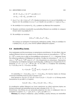 6.4. ΑΚΟΛΟΥΘΙΕΣ LUCAS. 241
(δʹ) F2
n − Fn+3Fn−3 = 4(−1)n+1
, για κάθε n ≥ 4
(εʹ) F2n−1 = F2
n + F2
n−1, για κάθε n ≥ 2
7. Αν p ∈ P, p = 4k + 3 τότε η a2
+ b2
≡ 0modp συνεπάγεται ότι p | a και p | b (Αποδείξτε το ή
δεχτείτε το!). Να αποδείξετε ότι αν p ∈ P, p ≡ 3mod4, τότε για κάθε n ≥ 1 ισχύει p F2n−1.
8. Να αποδείξετε ότι το γινόµενο F2n−1F2n+5 γράφεται ως άθροισµα δύο τετραγώνων.
9. Θεωρήστε κατάλληλη υπακολουθία της ακολουθίας Fibonacci και αποδείξτε ότι υπάρχουν
άπειροι πρώτοι της µορφής 4k + 1.
10. Να αποδείξετε την ταυτότητα
(FnFn+3)2
+ (2Fn+1Fn+2)2
= F2
2n+3.
Στη συνέχεια να υπολογίσετε 5 πρωταρχικές πυθαγόρειες τριάδες. Τέλος να αποδείξετε ότι
ο αριθµός FnFn+1Fn+2Fn+3 είναι πάντοτε εµβαδόν ορθογωνίου τριγώνου.
6.4 Ακολουθίες Lucas.
Στην παράγραφο αυτή ϑα γενικεύσουµε τα προηγούµενα αποτελέσµατα. Οι τύποι Binet, τόσο των
αριθµών Fibonacci όσο και των αριθµών Lucas, συνδέονται άµεσα µε τους αριθµούς α = 1+
√
5
2
και
= 1−
√
5
2
, οι οποίοι είναι οι ϱίζες του δευτεροβάθµιου πολυωνύµου x2
− x − 1. Θεωρούµε λοιπόν
δύο ακέραιους αριθµούς a, b διάφορους του µηδενός. Οι ϱίζες του πολυωνύµου x2
− ax + b = 0
είναι α = a+
√
D
2
και = a−
√
D
2
, όπου D = a2
− 4b η διακρίνουσα του πολυωνύµου. Προκειµένου
να αποφύγουµε την ιδιάζουσα περίπτωση της διπλής ϱίζας, υποθέτουµε ότι η διακρίνουσα D 0.
Εποµένως, α + = a, α − =
√
D και α = b. Για κάθε n ≥ 0 ορίζουµε δύο ακολουθίες,
Un = Un(α, )n∈N και Vn = Vn(α, )n∈N ως εξής:
Un = Un(α, ) =
αn
− n
α −
και Vn = Vn(α, ) = αn
+ n
Οι ακολουθίες U = (Un(α, ))n∈N και V = (Vn(α, ))n∈N ϑα λέγονται (πρώτη και δεύτερη
αντίστοιχα) ακολουθίες Lucas ως προς το Ϲευγάρι (α, ).
Είναι ϕανερό ότι, U0(α, ) = 0, V0(α, ) = 2 και U1(α, ) = 1, V1(α, ) = α + . Επίσης εύκολα
διαπιστώνεται ότι για κάθε n ≥ 2 ισχύουν:
Un(α, ) = aUn−1 − bUn−2, Vn(α, ) = aVn−1 − bVn−2.
Οι συνηθισµένοι αριθµοί Fibonacci και Lucas προκύπτουν ως ειδική περίπτωση (πρώτη και
δεύτερη αντίστοιχα) της ακολουθίας Lucas ως προς το Ϲευγάρι (a, b) = (1, −1).
Επεκτείνουµε τους δείκτες και για αρνητικούς ακέραιους έτσι ώστε οι αναδροµικοί τύποι να
συνεχίσουν να ισχύουν: U−n = − 1
bn Un και V−n = 1
bn Vn, για κάθε n ≥ 1.
Ιδιότητες Στη συνέχεια αναφέρουµε, χωρίς αποδείξεις, µερικές ιδιότητες των ακολουθιών
 