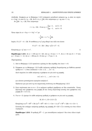 10 ΚΕΦΑΛΑΙΟ 1. ∆ΙΑΙΡΕΤΟΤΗΤΑ ΚΑΙ ΠΡΩΤΟΙ ΑΡΙΘΜΟΙ
Απόδειξη. Σύµφωνα µε το Θεώρηµα 1.2.3 υπάρχουν µοναδικοί ακέραιοι q0, r0 ώστε να ισχύει
a = b q0 + r0 και 0 ≤ r0 < |b|. Αν 0 ≤ r0 ≤ 1
2
|b|, τότε παίρνουµε q := q0 και r := r0.
Αν 1
2
|b| < r0 < |b|, Τότε παίρνουµε
r := r0 − |b| < 0 και q :=



q0 + 1, αν b > 0
q0 − 1, αν b < 0.
΄Εστω τώρα ότι a = b q + r = b q + r µε
−
1
2
|b| < r, r ≤
1
2
|b|.
Ισχύει, 0 ≤ |r − r| < |b|. Η υπόθεση q q µας οδηγεί και πάλι στο άτοπο
0 ≤ |r − r| < |b| < |b(q − q )| = |r − r|.
Εποµένως q = q και r = r .
Παράδειγµα 1.2.5. Αν a = 145 και b = 23, τότε q = 6 και r = 7. Αν a = 61 και b = −7 τότε
q = −9 και r = −2. Αν a = −59 και b = 9 τότε q = −7 και r = 4.
Παρατηρήσεις.
1. Από το Θεώρηµα 1.2.3 προκύπτει αµέσως ότι b|a ακριβώς τότε όταν r = 0.
2. Σύµφωνα µε το Θεώρηµα 1.2.3 κάθε ακέραιος αριθµός διαιρούµενος µε δοθέντα ϕυσικό
αριθµό m > 1, δίνει υπόλοιπο r ∈ {0, 1, 2, . . . , m − 1}.
Αυτό σηµαίνει ότι κάθε ακέραιος a γράφεται σε µία από τις µορφές
m l, m l + 1, . . . , m l + (m − 1)
για κάποιο µονοσήµαντα ορισµένο ακέραιο l.
Πρόκειται για µια από τις πιο σηµαντικές συνέπειες του Θεωρήµατος 1.2.3.
3. Στην περίπτωση που το m = 2 οι ακέραιοι αριθµοί χωρίζονται σε δύο υποσύνολα. Στους
(άρτιους) που γράφονται στη µορφή 2l και στους (περιττούς) αυτούς που γράφονται στη
µορφή 2l + 1 (l ∈ Z).
4. Για m = 3, έχουµε ότι κάθε ακέραιος αριθµός a γράφεται σε µία από τις µορφές
3l, 3l + 1, 3l + 2 (l ∈ Z)
Εποµένως το a2
= 9l2
= 3k ή a2
= 9l2
+ 6l + 1 = 3s + 1 ή a2
= 9l2
+ 12k + 4 = 3t + 1.
Συνεπώς δεν υπάρχει ακέραιος αριθµός της µορφής 3l + 2(l ∈ Z) ο οποίος να είναι τέλειο
τετράγωνο.
Παράδειγµα 1.2.6. Ο αριθµός 3l2
− 1, για οποιοδήποτε ακέραιο l δεν είναι τέλειο τετρά-
γωνο.
 