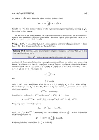 6.4. ΑΚΟΛΟΥΘΙΕΣ LUCAS. 245
Αν τώρα s 
√
n + 1 τότε, για κάθε πρώτο διαιρέτη p του n έχουµε
p + 1 ≥ p −
D
p
≥ s 
√
n + 1,
δηλαδή p 
√
n. Αν ο n ήταν σύνθετος τότε ϑα είχε έναν τουλάχιστον πρώτο παράγοντα p ≤
√
n.
Συνεπώς ο n είναι πρώτος.
Θα κλείσουµε την παράγραφο µε ένα πολύ πρακτικό και ντετερµινιστικό test πιστοποίησης
πρώτων που αφορά στους αριθµούς Mersenne. Ο Lucas είχε τη ϐασική ιδέα το 1876 και ο
Lehmer απλοποίησε τη µέθοδοτο 1930.
Ορισµός 6.5.7. Η ακολουθία (Sn)n ∈ N η οποία ορίζεται από τον αναδροµικό τύπο S1 = 4 και
Sn+1 = S2
n − 2 ϑα λέγεται ακολουθία των Lucas-Lehmer.
Πρόταση 6.5.8 (Test των Lucas-Lehmer για τους πρώτους αριθµούς Mersenne Mn). Αν p είναι
ένας περιττός πρώτος, τότε ο
Mp := 2p
− 1 είναι πρώτος ακριβώς τότε όταν ο Mp | Sp−1.
Απόδειξη. Η ιδέα της απόδειξης είναι να αναγάγουµε το πρόβληµα στη µελέτη µιας ακολουθίας
Lucas. Το πλεονέκτηµα είναι ότι γνωρίζουµε αρκετές ιδιότητες αυτών των ακολουθιών. Η ακο-
λουθία αυτή ϑα είναι η (Un)n∈N, (Vn)n∈N ως προς το Ϲευγάρι (α, ) = (2, −2). Εποµένως, D = 12,
a = 1 +
√
3 και b = 1 −
√
3. Ισχύει ότι
Up ≡
3
p
modp
και
Vp ≡ 2modp,
δείτε [7, σελ. 49]. Υποθέτουµε τώρα ότι για p ≥ 3 ο αριθµός Mp = 2p
− 1 είναι πρώτος.
Θα αποδείξουµε ότι ο Sp−1 ≡ 0modMp. Επειδή ο Mp είναι περιττός, η τελευταία ισοτιµία είναι
ισοδύναµη προς την
22p−2
Sp−1 ≡ 0modMp.
Για κάθε i ≥ 1 ορίζουµε Ti = 2(2i−1
)Si. Συνεπώς,T1 = 220
S1 = 2 · 4 = 8 και
Ti+1 = 2(2(i+1)−1
)
Si+1 = (22i−1
)2
[S2
i − 2] = (22i−1
Si)2
− 2(2i
+1)
= T2
i − 2(2i
+1)
.
Εποµένως, αρκεί να αποδείξουµε ότι
Tp−1 = 2(2p−2
)
Sp−1 ≡ 0modMp.
Αλλά Tp = T2
p−1 − 4 · 2(2p−1
+1). Επειδή Mp = 2p
− 1 ≡ 7mod8) έπεται ότι ( 2
Mp
) = 1. Από το ϑεώρηµα
του Euler προκύπτει ότι
22p−1
−1
= 2
Mp−1
2 ≡
2
Mp
≡ 1modMp.
Εποµένως αρκεί να αποδείξουµε ότι Tp ≡ −4modMp.
 