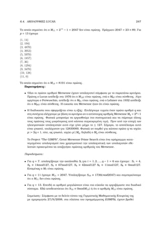 6.4. ΑΚΟΛΟΥΘΙΕΣ LUCAS. 247
Το οποίο σηµαίνει ότι ο M11 = 211
− 1 = 2047 δεν είναι πρώτος. Πράγµατι 2047 = 23 × 89. Για
p = 13 έχουµε
(1, 14)
(2, 194)
(3, 4870)
(4, 3953)
(5, 5970)
(6, 1857)
(7, 36)
(8, 1294)
(9, 3470)
(10, 128)
(11, 0)
Το οποίο σηµαίνει ότι ο M13 = 8191 είναι πρώτος.
Παρατηρήσεις:
• ΄Ολοι οι πρώτοι αριθµοί Mersenne έχουν υπολογιστεί σύµφωνα µε το παραπάνω κριτήριο.
Πρώτος ο Lucas απέδειξε στα 1876 ότι ο M127 είναι πρώτος, ενώ ο M67 είναι σύνθετος. Λίγο
αργότερα ο Perwuschin, απέδειξε ότι ο M61 είναι πρώτος, ενώ ο Lehmer στα 1932 απέδειξε
ότι ο M257 είναι σύνθετος. Η εικασία του Mersenne ήταν ότι είναι πρώτος.
• Η διαδικασία που εφαρµόζεται είναι η εξής: Επιλέγουµε τυχαία έναν πρώτο αριθµό q και
στη συνέχεια ελέγχουµε µε ϐάση το κριτήριο αν ο αντίστοιχος αριθµός Mersenne Mq = 2q
−1
είναι πρώτος. Φυσικά µπορούµε να εργασθούµε πιο συστηµατικά και να πάρουµε όλους
τους πρώτους τους µικρότερους από κάποια συγκεκριµένη τιµή. Πριν από την εποχή των
ηλεκτρονικών υπολογιστών αυτό είχε γίνει µέχρι το ≤ 127. Σήµερα, το αποτέλεσµα αυτό
είναι γνωστό, τουλάχιστον για 12830000. Φυσικά αν συµβεί για κάποιο πρώτο q να ισχύει
p := 2q + 1, τότε, ως γνωστό, ισχύει p | Mq, δηλαδή ο Mq είναι σύνθετος.
Το Project ‘‘The GIMPS’’, Great Mersenne Prime Search είναι ένα πρόγραµµα κατα-
νεµηµένου υπολογισµού που χρησιµοποιεί την υπολογιστική των υπολογιστών εθε-
λοντών προκειµένου να αναζητήσει πρώτους αριθµούς του Mersenne.
Παραδείγµατα:
• Για q = 7. υπολογίζουµε την ακολουθία Si για i = 1, 2, ..., q − 1 = 6 και έχουµε: S1 = 4,
S2 ≡ 14mod127, S3 ≡ 67mod127, S4 ≡ 42mod127 S5 ≡ 11mod127, S6 ≡ 0mod127.
Εποµένως ο M7 είναι πρώτος.
• Για q = 11 έχουµε M11 = 2047. Υπολογίζουµε S10 ≡ 1736(mod2047) και συµπεραίνουµε
ότι ο M11 δεν είναι πρώτος.
• Για q = 13. Επειδή οι αριθµοί µεγαλώνουν είναι πιο εύκολο να εργαζόµαστε στο δυαδικό
σύστηµα. Εδώ αποδεικνύεται ότι S12 ≡ 0modM13) ή ότι ο αριθµός M13 είναι πρώτος.
Σηµείωση: Σύµφωνα µε το δελτίο τύπου της Γερµανικής Μαθηµατικής Εταιρείας της
µε ηµεροµηνία 27/9/2008, στα πλαίσια του προγράµµατος (GIMPS), έχουν ϐρεθεί
 