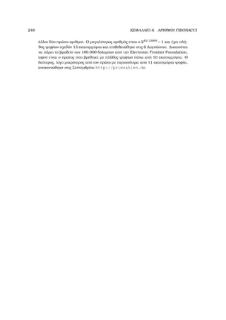 248 ΚΕΦΑΛΑΙΟ 6. ΑΡΙΘΜΟΙ FIBONACCI
άλλοι δύο πρώτοι αριθµοί. Ο µεγαλύτερος αριθµός είναι ο 243112609
− 1 και έχει πλή-
ϑος ψηφίων σχεδόν 13 εκατοµµύρια και επιβεβαιώθηκε στις 6 Αυγούστου. ∆ικαιούται
να πάρει το ϐραβείο των 100.000 δολαρίων από την Electronic Frontier Foundation,
αφού είναι ο πρώτος που ϐρέθηκε µε πλήθος ψηφίων πάνω από 10 εκατοµµύρια. Ο
δεύτερος, λίγο µικρότερος από τον πρώτο µε περισσότερα από 11 εκατοµύρια ψηφία,
ανακοινώθηκε στις Σεπτεµβρίου http://primzahlen.de.
 