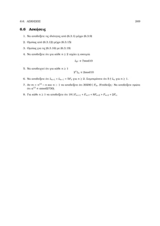 6.6. ΑΣΚΗΣΕΙΣ 249
6.6 Ασκήσεις
1. Να αποδείξετε τις ιδιότητες από (6.3.1) µέχρι (6.3.9)
2. Οµοίως από (6.3.12) µέχρι (6.3.15)
3. Οµοίως για τις (6.3.16) µε (6.3.19)
4. Να αποδείξετε ότι για κάθε n ≥ 2 ισχύει η ισοτιµία
L2n ≡ 7mod10
5. Να αποδειχτεί ότι για κάθε n ≥ 1
2n
Ln ≡ 2mod10
6. Να αποδείξετε ότι Ln+1 + Ln−1 = 5Fn για n ≥ 2. Συµπεράνετε ότι 5 Ln για n ≥ 1.
7. Αν m = n13
− n και n  1 να αποδείξετε ότι 30290 | Fm. (Υπόδειξη: Να αποδείξετε πρώτα
ότι a13
≡ amod2730).
8. Για κάθε n ≥ 1 να αποδείξετε ότι 18 | Fn+11 + Fn+7 + 8Fn+5 + Fn+3 + 2Fn.
 
