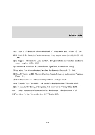 Βιβλιογραφία
[1] E. Cohn, J. H.: On square Fibonacci numbers. J. London Math. Soc., 39:537–540, 1964.
[2] E. Cohn, J. H.: Eight Diophantine equations. Proc. London Math. Soc., (3):16:153–166,
1966.
[3] E. Hoggatt: Fibonacci and Lucas numbers. Houghton Miﬄin mathematics enrichment
series. Houghton Miﬄin, 1969.
[4] Frommer, H. Scheid and A.: Zahlentheorie. Spektrum Akademischer Verlag.
[5] Luo Ming: On triangular Fibonacci Number. The Fibonacci Quarterly, 27, 1988.
[6] Moss, N. Vorobev and H.: Fibonacci Numbers. Popular lectures in mathematics, Pergamon
Press, 1961.
[7] Paulo Ribenboim: The Little Book of Bigger Primes. Springer, 2004.
[8] R. Crandall, C.B. Pomerance: Prime Numbers: A Computational Perspective. 2005.
[9] S. Y. Yan: Number Theory for Computing. U.S. Government Printing Oﬃce, 2002.
[10] T. Koshy: Elementary Number Theory with Applications. Elsevier Science, 2007.
[11] Worobjow, N.: Die Fibonacci Zahlen. D.V.W Berlin, 1954.
251
 