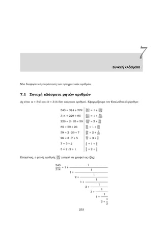 7Συνεχή κλάσµατα
Μια διαφορετική παράσταση των πραγµατικών αριθµών.
7.1 Συνεχή κλάσµατα ϱητών αριθµών
Ας είναι a = 543 και b = 314 δύο ακέραιοι αριθµοί. Εφαρµόζουµε τον Ευκλείδιο αλγόριθµο:
543 = 314 + 229 543
314
= 1 + 229
314
314 = 229 + 85 314
229
= 1 + 85
229
229 = 2 · 85 + 59 229
85
= 2 + 59
85
85 = 59 + 26 85
59
= 1 + 26
59
59 = 2 · 26 + 7 59
26
= 2 + 7
26
26 = 3 · 7 + 5 26
7
= 3 + 5
7
7 = 5 + 2 7
5
= 1 + 2
5
5 = 2 · 2 + 1 5
2
= 2 + 1
2
Εποµένως, ο ϱητός αριθµός 543
314
µπορεί να γραφεί ως εξής:
543
314
= 1 +
1
1 +
1
2 +
1
1 +
1
2 +
1
3 +
1
1 +
1
2 +
1
2
253
 