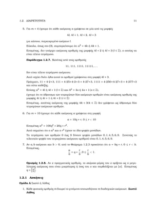 1.2. ∆ΙΑΙΡΕΤΟΤΗΤΑ 11
5. Για m = 4 έχουµε ότι κάθε ακέραιος a γράφεται σε µία από τις µορφές
4l, 4l + 1, 4l + 2, 4l + 3
για κάποιο, συγκεκριµένο ακέραιο l.
Εύκολα, όπως στο (3), συµπεραίνουµε ότι a2
= 4k ή 4k + 1.
Εποµένως, δεν υπάρχει ακέραιος αριθµός της µορφής 4l + 2 ή 4l + 3 (l ∈ Z), ο οποίος να
είναι τέλειο τετράγωνο.
Παράδειγµα 1.2.7. Κανένας από τους αριθµούς
11, 111, 1111, 11111, . . .
δεν είναι τέλειο τετράγωνο ακέραιου.
Αυτό ισχύει διότι όλοι αυτοί οι αριθµοί γράφονται στη µορφή 4l + 3.
Πράγµατι, 11 = 4·2+3, 111 = 4·25+4·2+3 = 4·27+3, 1111 = 4·250+4·27+3 = 4·277+3
και ούτω καθεξής.
Επίσης a2
= 4l ή 4l + 1 (l ∈ Z) και b2
= 4s ή 4s + 1 (s ∈ Z),
έχουµε ότι το άθροισµα των τετραγώνων δύο ακέραιων αριθµών είναι ακέραιος αριθµός της
µορφής 4t ή 4t + 1 ή 4t + 2 (t ∈ Z)
Εποµένως, κανένας ακέραιος της µορφής 4k + 3(k ∈ Z) δεν γράφεται ως άθροισµα δύο
τετραγώνων ακέραιων αριθµών.
6. Για m = 10 έχουµε ότι κάθε ακέραιος a γράφεται στη µορφή
a = 10q + r, 0 ≤ r < 10
Εποµένως a2
= 100q2
+ 20q + r2
.
Αυτό σηµαίνει ότι ο a2
και ο r2
έχουν το ίδιο ψηφίο µονάδων.
Τα τετράγωνα των αριθµών 0 έως 9 δίνουν ψηφίο µονάδων 0, 1, 4, 5, 6, 9. Συνεπώς το
τελευταίο ψηφίο του τετραγώνου ακέραιου αριθµού είναι 0, 1, 4, 5, 6, 9.
7. Αν a, b ακέραιοι και b > 0, από το Θεώρηµα 1.2.3 προκύπτει ότι a = bq + r, 0 ≤ r < b.
Εποµένως,
a
b
= q +
r
b
, 0 ≤
r
b
< 1.
Ορισµός 1.2.8. Αν x πραγµατικός αριθµός, το ακέραιο µέρος του x ορίζεται ως ο µεγα-
λύτερος ακέραιος που είναι µικρότερος ή ίσος του x και συµβολίζεται µε [x]. Εποµένως
q = a
b
.
1.2.1 Ασκήσεις
Οµάδα Α Σωστό ή Λάθος
1. Κάθε ϕυσικός αριθµός m διαιρεί το γινόµενο οποιωνδήποτε m διαδοχικών ακέραιων. Σωστό
Λάθος
 