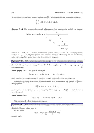 254 ΚΕΦΑΛΑΙΟ 7. ΣΥΝΕΧΗ ΚΛΑΣΜΑΤΑ
Η παράσταση αυτή λέγεται συνεχές κλάσµα του 543
314
. Μάλιστα για λόγους συντοµίας γράφεται:
543
314
= [1; 1, 2, 1, 2, 3, 1, 2, 2].
Ορισµός 7.1.1. ΄Ενα πεπερασµένο συνεχές κλάσµα είναι ένας πραγµατικός αριθµός της µορφής
[a0; a1, a2, . . . , an] = a0 +
1
a1 +
1
a2 +
1
a3 +
1
· · · +
1
an−1 +
1
an
όπου οι ai, i = 0, 1, 2, . . . , n είναι πραγµατικοί αριθµοί µε ai  0, για i ≥ 1. Οι πραγµατικοί
αριθµοί a1, a2, . . . , an λέγονται µερικά υπόλοιπα του συνεχούς κλάσµατος. Το κλάσµα λέγεται
απλό όταν οι αριθµοί a0, a1, a2, . . . , an είναι όλοι τους ακέραιοι.
Πρόταση 7.1.2. Κάθε ϱητός αριθµός µπορεί να γραφεί ως ένα πεπερασµένο απλό συνεχές κλάσµα.
Απόδειξη. Εφαρµόζουµε τον αλγόριθµο του Ευκλείδη στους όρους του κλάσµατος όπως ακριβώς
στο παράδειγµα.
Παρατήρηση 7.1.3. Είναι ϕανερό ότι ισχύει
[a0; a1, a2, . . . , an] = [a0; a1, . . . , an−1, an − 1, 1].
Αυτό σηµαίνει ότι η παράσταση ενός ϱητού σε συνεχές κλάσµα δεν είναι µονοσήµαντη.
Στο παράδειγµά µας το τελευταίο µερικό υπόλοιπο, το 2, µπορούσε να είχε γραφεί 1+ 1
1
οπότε
ϑα είχαµε και
543
314
= [1; 1, 2, 1, 2, 3, 1, 2, 1, 1].
Αυτό σηµαίνει ότι το µήκος ενός απλού συνεχούς κλάσµατος µπορεί να ληφθεί κατά ϐούληση ως
άρτιο ή περιττό.
Παρατήρηση 7.1.4.
[a0; a1, a2, . . . , an] = [a0, [a1; a2, . . . , an]]
Της πρότασης 7.1.2 ισχύει και το αντίστροφο:
Πρόταση 7.1.5. Κάθε απλό πεπερασµένο συνεχές κλάσµα παριστά έναν ϱητό αριθµό
Απόδειξη. Επαγωγικά ως προς n.
Αν n = 1 τότε
[a0; a1] = a0 +
1
a1
=
a0a1 + a1
a1
∈ Q,
δηλαδή ισχύει.
 