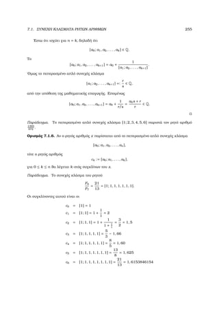 7.1. ΣΥΝΕΧΗ ΚΛΑΣΜΑΤΑ ΡΗΤΩΝ ΑΡΙΘΜΩΝ 255
΄Εστω ότι ισχύει για n = k, δηλαδή ότι
[a0; a1, a2, . . . , ak] ∈ Q.
Το
[a0; a1, a2, . . . , ak+1] = a0 +
1
[a1; a2, . . . , ak+1]
.
΄Οµως το πεπερασµένο απλό συνεχές κλάσµα
[a1; a2, . . . , ak+1] =:
r
s
∈ Q,
από την υπόθεση της µαθηµατικής επαγωγής. Εποµένως
[a0; a1, a2, . . . , ak+1] = a0 +
1
r/s
=
a0s + r
r
∈ Q.
Παράδειγµα. Το πεπερασµένο απλό συνεχές κλάσµα [1; 2, 3, 4, 5, 6] παριστά τον ϱητό αριθµό
1393
972
.
Ορισµός 7.1.6. Αν ο ϱητός αριθµός x παρίσταται από το πεπερασµένο απλό συνεχές κλάσµα
[a0; a1, a2, . . . , an],
τότε ο ϱητός αριθµός
ck := [a0; a1, . . . , ak],
για 0 ≤ k ≤ n ϑα λέγεται k-στός συγκλίνων του x.
Παράδειγµα. Το συνεχές κλάσµα του ϱητού
F8
F7
=
21
13
= [1; 1, 1, 1, 1, 1, 1].
Οι συγκλίνοντες αυτού είναι οι
c0 = [1] = 1
c1 = [1; 1] = 1 +
1
1
= 2
c2 = [1; 1, 1] = 1 +
1
1 + 1
1
=
3
2
= 1, 5
c3 = [1; 1, 1, 1, 1] =
5
3
∼ 1, 66
c4 = [1; 1, 1, 1, 1, 1] =
8
5
= 1, 60
c5 = [1; 1, 1, 1, 1, 1, 1] =
13
8
= 1, 625
c6 = [1; 1, 1, 1, 1, 1, 1, 1] =
21
13
= 1, 6153846154
 