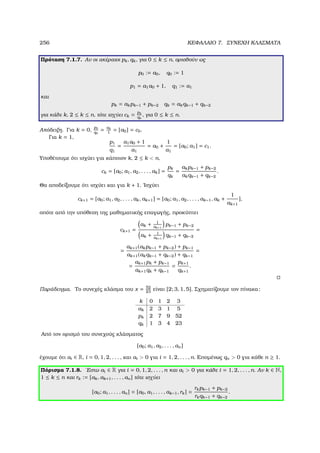 256 ΚΕΦΑΛΑΙΟ 7. ΣΥΝΕΧΗ ΚΛΑΣΜΑΤΑ
Πρόταση 7.1.7. Αν οι ακέραιοι pk, qk, για 0 ≤ k ≤ n, ορισθούν ως
p0 := a0, q0 := 1
p1 = a1a0 + 1, q1 := a1
και
pk = akpk−1 + pk−2 qk = akqk−1 + qk−2
για κάθε k, 2 ≤ k ≤ n, τότε ισχύει ck = pk
qk
, για 0 ≤ k ≤ n.
Απόδειξη. Για k = 0,
p0
q0
= a0
1
= [a0] = c0.
Για k = 1,
p1
q1
=
a1a0 + 1
a1
= a0 +
1
a1
= [a0; a1] = c1.
Υποθέτουµε ότι ισχύει για κάποιον k, 2 ≤ k  n,
ck = [a0; a1, a2, . . . , ak] =
pk
qk
=
akpk−1 + pk−2
akqk−1 + qk−2
.
Θα αποδείξουµε ότι ισχύει και για k + 1. ΄Ισχύει
ck+1 = [a0; a1, a2, . . . , ak, ak+1] = [a0; a1, a2, . . . , ak−1, ak +
1
ak+1
],
οπότε από την υπόθεση της µαθηµατικής επαγωγής, προκύπτει
ck+1 =
ak + 1
ak+1
pk−1 + pk−2
ak + 1
ak+1
qk−1 + qk−2
=
=
ak+1(akpk−1 + pk−2) + pk−1
ak+1(akqk−1 + qk−2) + qk−1
=
=
ak+1pk + pk−1
ak+1qk + qk−1
=
pk+1
qk+1
.
Παράδειγµα. Το συνεχές κλάσµα του x = 52
23
είναι [2; 3, 1, 5]. Σχηµατίζουµε τον πίνακα:
k 0 1 2 3
ak 2 3 1 5
pk 2 7 9 52
qk 1 3 4 23
Από τον ορισµό του συνεχούς κλάσµατος
[a0; a1, a2, . . . , an]
έχουµε ότι ai ∈ R, i = 0, 1, 2, . . . , και ai  0 για i = 1, 2, . . . , n. Εποµένως qn  0 για κάθε n ≥ 1.
Πόρισµα 7.1.8. ΄Εστω ai ∈ R για i = 0, 1, 2, . . . , n και ai  0 για κάθε i = 1, 2, . . . , n. Αν k ∈ N,
1 ≤ k ≤ n και rk := [ak, ak+1, . . . , an] τότε ισχύει
[a0; a1, . . . , an] = [a0, a1, . . . , ak−1, rk] =
rkpk−1 + pk−2
rkqk−1 + qk−2
.
 