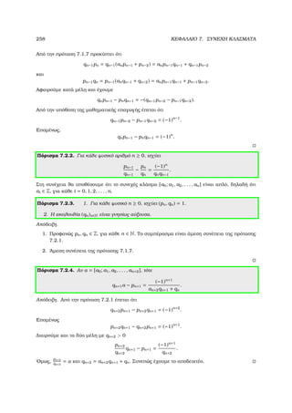 258 ΚΕΦΑΛΑΙΟ 7. ΣΥΝΕΧΗ ΚΛΑΣΜΑΤΑ
Από την πρόταση 7.1.7 προκύπτει ότι
qn−1pn = qn−1(anpn−1 + pn−2) = anpn−1qn−1 + qn−1pn−2
και
pn−1qn = pn−1(anqn−1 + qn−2) = anpn−1qn−1 + pn−1qn−2.
Αφαιρούµε κατά µέλη και έχουµε
qnpn−1 − pnqn−1 = −(qn−1pn−2 − pn−1qn−2).
Από την υπόθεση της µαθηµατικής επαγωγής έπεται ότι
qn−1pn−2 − pn−1qn−2 = (−1)n−1
.
Εποµένως,
qnpn−1 − pnqn−1 = (−1)n
.
Πόρισµα 7.2.2. Για κάθε ϕυσικό αριθµό n ≥ 0, ισχύει
pn−1
qn−1
−
pn
qn
=
(−1)n
qnqn−1
.
Στη συνέχεια ϑα υποθέσουµε ότι το συνεχές κλάσµα [a0; a1, a2, . . . , an] είναι απλό, δηλαδή ότι
ai ∈ Z, για κάθε i = 0, 1, 2, . . . , n.
Πόρισµα 7.2.3. 1. Για κάθε ϕυσικό n ≥ 0, ισχύει (pn, qn) = 1.
2. Η ακολουθία (qn)n∈N είναι γνησίως αύξουσα.
Απόδειξη.
1. Προφανώς pn, qn ∈ Z, για κάθε n ∈ N. Το συµπέρασµα είναι άµεση συνέπεια της πρότασης
7.2.1.
2. ΄Αµεση συνέπεια της πρότασης 7.1.7.
Πόρισµα 7.2.4. Αν α = [a0; a1, a2, . . . , an+2], τότε
qn+1α − pn+1 =
(−1)n+1
an+2qn+1 + qn
.
Απόδειξη. Από την πρόταση 7.2.1 έπεται ότι
qn+2pn+1 − pn+2qn+1 = (−1)n+2
.
Εποµένως
pn+2qn+1 − qn+2pn+1 = (−1)n+1
.
∆ιαιρούµε και τα δύο µέλη µε qn+2  0
pn+2
qn+2
qn+1 − pn+1 =
(−1)n+1
qn+2
.
΄Οµως,
pn+2
qn+2
= α και qn+2 = an+2qn+1 + qn. Συνεπώς έχουµε το αποδεικτέο.
 