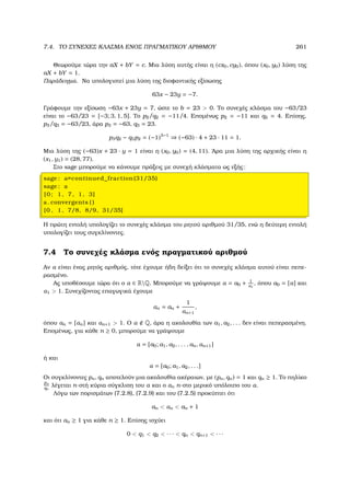 7.4. ΤΟ ΣΥΝΕΧΕΣ ΚΛΑΣΜΑ ΕΝΟΣ ΠΡΑΓΜΑΤΙΚΟΥ ΑΡΙΘΜΟΥ 261
Θεωρούµε τώρα την aX + bY = c. Μια λύση αυτής είναι η (cx0, cy0), όπου (x0, y0) λύση της
aX + bY = 1.
Παράδειγµα. Να υπολογιστεί µια λύση της διοφαντικής εξίσωσης
63x − 23y = −7.
Γράφουµε την εξίσωση −63x + 23y = 7, ώστε το b = 23  0. Το συνεχές κλάσµα του −63/23
είναι το −63/23 = [−3; 3, 1, 5]. Το p2/q2 = −11/4. Εποµένως p2 = −11 και q2 = 4. Επίσης,
p3/q3 = −63/23, άρα p3 = −63, q3 = 23.
p3q2 − q3p2 = (−1)3−1
⇒ (−63) · 4 + 23 · 11 = 1.
Μια λύση της (−63)x + 23 · y = 1 είναι η (x0, y0) = (4, 11). ΄Αρα µια λύση της αρχικής είναι η
(x1, y1) = (28, 77).
Στο sage µπορούµε να κάνουµε πράξεις µε συνεχή κλάσµατα ως εξής:
sage : a=continued_fraction (31/35)
sage : a
[0; 1, 7, 1, 3]
a. convergents ( )
[0 , 1, 7/8, 8/9, 31/35]
Η πρώτη εντολή υπολογίζει το συνεχές κλάσµα του ϱητού αριθµού 31/35, ενώ η δεύτερη εντολή
υπολογίζει τους συγκλίνοντες.
7.4 Το συνεχές κλάσµα ενός πραγµατικού αριθµού
Αν α είναι ένας ϱητός αριθµός, τότε έχουµε ήδη δείξει ότι το συνεχές κλάσµα αυτού είναι πεπε-
ϱασµένο.
Ας υποθέσουµε τώρα ότι ο α ∈ RQ. Μπορούµε να γράψουµε α = a0 + 1
α1
, όπου a0 = [α] και
α1  1. Συνεχίζοντας επαγωγικά έχουµε
αn = an +
1
αn+1
,
όπου an = [αn] και αn+1  1. Ο α Q, άρα η ακολουθία των a1, a2, . . . δεν είναι πεπερασµένη.
Εποµένως, για κάθε n ≥ 0, µπορούµε να γράψουµε
α = [a0; a1, a2, . . . , an, αn+1]
ή και
α = [a0; a1, a2, . . .]
Οι συγκλίνοντες pn, qn αποτελούν µια ακολουθία ακέραιων, µε (pn, qn) = 1 και qn ≥ 1. Το πηλίκο
pn
qn
λέγεται n-στή κύρια σύγκλιση του α και ο αn n-στο µερικό υπόλοιπο του α.
Λόγω των πορισµάτων (7.2.8), (7.2.9) και του (7.2.5) προκύπτει ότι
an  αn  an + 1
και ότι an ≥ 1 για κάθε n ≥ 1. Επίσης ισχύει
0  q1  q2  · · ·  qn  qn+1  · · ·
 
