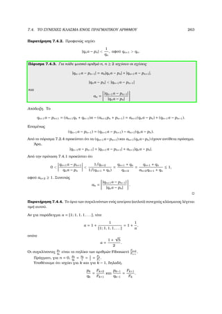 7.4. ΤΟ ΣΥΝΕΧΕΣ ΚΛΑΣΜΑ ΕΝΟΣ ΠΡΑΓΜΑΤΙΚΟΥ ΑΡΙΘΜΟΥ 263
Παρατήρηση 7.4.2. Προφανώς ισχύει
|qnα − pn| 
1
qn
, αφού qn+1  qn.
Πόρισµα 7.4.3. Για κάθε ϕυσικό αριθµό n, n ≥ 2 ισχύουν οι σχέσεις
|qn−1α − pn−1| = an|qnα − pn| + |qn+1α − pn+1|,
|qnα − pn|  |qn−1α − pn−1|
και
an =
|qn−1α − pn−1|
|qnα − pn|
Απόδειξη. Το
qn+1α − pn+1 = (an+1qn + qn−1)α − (an+1pn + pn−1) = an+1(qnα − pn) + (qn−1α − pn−1).
Εποµένως
(qn−1α − pn−1) = (qn+1α − pn+1) − an+1(qnα − pn).
Από το πόρισµα 7.2.4 προκύπτει ότι τα (qn+1α−pn+1) και an+1(qnα−pn) έχουν αντίθετα πρόσηµα.
΄Αρα,
|qn−1α − pn−1| = |qn+1α − pn+1| + an+1|qnα − pn|.
Από την πρόταση 7.4.1 προκύπτει ότι
0 
qn+1α − pn+1
qnα − pn

1/qn+2
1/(qn+1 + qn)
=
qn+1 + qn
qn+2
=
qn+1 + qn
an+2qn+1 + qn
≤ 1,
αφού an+2 ≥ 1. Συνεπώς
an =
|qn+1α − pn−1|
|qnα − pn|
.
Παρατήρηση 7.4.4. Το όριο των συγκλινόντων ενός απείρου (απλού) συνεχούς κλάσµατος λέγεται
τιµή αυτού.
Αν για παράδειγµα α = [1; 1, 1, 1, . . .], τότε
α = 1 +
1
[1; 1, 1, 1, . . .]
= 1 +
1
α
,
οπότε
α =
1 +
√
5
2
.
Οι συγκλίνοντες
pn
qn
είναι το πηλίκο των αριθµών Fibonacci
Fn+2
Fn+1
.
Πράγµατι, για n = 0,
p0
q0
= a0
1
= 1
1
= F2
F1
.
Υποθέτουµε ότι ισχύει για k και για k − 1, δηλαδή,
pk
qk
=
Fk+2
Fk+1
και
pk−1
qk−1
=
Fk+1
Fk
.
 