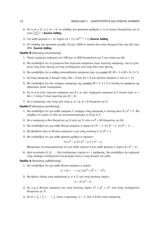 12 ΚΕΦΑΛΑΙΟ 1. ∆ΙΑΙΡΕΤΟΤΗΤΑ ΚΑΙ ΠΡΩΤΟΙ ΑΡΙΘΜΟΙ
2. Αν n, m ∈ N, n ≥ m > 0, το πλήθος των ϕυσικών αριθµών ≤ n οι οποίοι διαιρούνται µε m
είναι n
m
+ 1 Σωστό Λάθος
3. Για κάθε ϕυσικό n > 0, ισχύει (a + 1) | (a2n−1
+ 1) Σωστό Λάθος
4. Το πλήθος των ϕυσικών µεταξύ 10 και 1000 οι οποίοι δεν είναι διαιρετοί δια του 23 είναι
956. Σωστό Λάθος
Οµάδα Β (Ασκήσεις κατανόησης)
1. Πόσοι ακέραιοι ανάµεσα στο 100 και το 500 διαιρούνται µε 7 και πόσοι µε 49;
2. Να αποδείξετε ότι το γινόµενο δύο περιττών ακέραιων είναι περιττός ακέραιος, ενώ το γινό-
µενό τους είναι άρτιος αν ένας τουλάχιστον από τους δύο είναι άρτιος.
3. Να αποδείξετε ότι ο κύβος οποιουδήποτε ακέραιου έχει τη µορφή 9 , 9 + 1 ή 9 + 8, ∈ Z.
4. Αν ένας ακέραιος a διαιρεί τους 12n + 5 και 4n + 2 για κάποιο ακέραιο n τότε a = ±1.
5. Να αποδείξετε ότι δεν υπάρχει ακέραιος της µορφής 8 + 7, ∈ Z ο οποίος να γράφεται ως
άθροισµα τριών τετραγώνων.
6. Αν οι a, b είναι περιττοί ακέραιοι και b a, τότε υπάρχουν ακέραιοι k, τέτοιοι ώστε a =
bk + , όπου είναι περιττός και | | < b.
7. Αν a ακέραιος, τότε ένας από τους a, a + 2, a + 4 διαιρείται µε 3.
Οµάδα Γ (Ασκήσεις εµπέδωσης)
1. Να αποδείξετε ότι για κάθε ακέραιο , υπάρχει ένας ακέραιος n τέτοιος ώστε 5 | n3
+ . Να
ελέγξετε αν ισχύει το ίδιο αν αντικαταστήσουµε το 5 µε το 7.
2. Αν ο ακέραιος a δεν διαιρείται µε 2 ούτε µε 3, τότε ο a2
+ 23 διαιρείται µε 24.
3. Να αποδείξετε ότι για κάθε ϑετικό ακέραιο n ισχύει 2 | 3n
− 1, 3 | 4n
− 1, 4 | 5n
− 1, . . .
4. Να ϐρεθούν όλοι οι ϑετικοί ακέραιοι n για τους οποίους ο 3 | 2n
+ 1.
5. Να αποδείξετε ότι για κάθε ϕυσικό αριθµό n ισχύουν:
3 | n3
− n, 5 | n5
− n, 7 | n7
− n.
Μπορούµε να συµπεράνουµε ότι για κάθε περιττό k και κάθε ϕυσικό n ισχύει k | nk
− n;
6. Από το σύνολο {1, 2, . . . , 2n} επιλέγουµε τυχαία n +1 αριθµούς. Να αποδείξετε ότι ανάµεσά
τους υπάρχει τουλάχιστον ένα Ϲευγάρι όπου ο ένας διαιρεί τον άλλο.
Οµάδα ∆ (Ασκήσεις εµβάθυνσης)
1. Να αποδείξετε ότι για κάθε ϑετικό ακέραιο n ισχύει:
(1 + 2 + · · · + n) | 3(12
+ 22
+ · · · n2
).
2. Να ϐρείτε όλους τους ακέραιους a, a 3, για τους οποίους ισχύει:
a − 3 | a3
− 3.
3. Αν x, y, z ϑετικοί ακέραιοι για τους οποίους ισχύει x2
+ y2
= z2
, τότε ένας τουλάχιστον
διαιρείται µε 3.
4. Αν S := 1
2
+ 1
3
+ · · · + 1
n
, όπου n ϕυσικός, n > 1, τότε ο S δεν είναι ακέραιος.
 