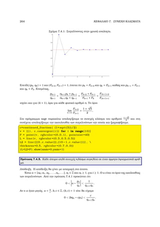 264 ΚΕΦΑΛΑΙΟ 7. ΣΥΝΕΧΗ ΚΛΑΣΜΑΤΑ
Σχήµα 7.4.1: Συγκλίνοντες στην χρυσή αναλογία.
Επειδή (pk, qk) = 1 και (Fk+2, Fk+1) = 1, έπεται ότι pk = Fk+2 και qk = Fk+1 καθώς και pk−1 = Fk+1
και qk = Fk. Εποµένως,
pk+1
qk+1
=
ak+1pk + pk−1
ak+1qk + qk−1
=
Fk+2 + Fk+1
Fk+1 + Fk
=
F(k+1)+2
F(k+1)+1
,
ισχύει και για (k + 1), άρα για κάθε ϕυσικό αριθµό n. Το όριο
lim
n→∞
Fn+2
Fn+1
=
1 +
√
5
2
,
Στο πρόγραµµα sage παρακάτω υπολογίζουµε το συνεχές κλάσµα του αριθµού 1+
√
5
2
και στη
συνέχεια υπολογίζουµε την ακουλουθία των συγκλινόντων την οποία και Ϲωγραφίζουµε.
c=continued_fraction ( (1+ sqrt (5))/2)
v = [ ( i , c . convergent ( i ) ) for i in range (10)]
P = point ( v , rgbcolor =(0 ,0 ,1) , pointsize =40)
L = line ( v , rgbcolor =(0.5 ,0.5 ,0.5))
L2 = line ( [ ( 0 , c . value ()) ,(10 −1 , c . value ( ) ) ] , 
thickness=0.5, rgbcolor =(0.7 ,0 ,0))
(L+L2+P ) . show(xmin=0,ymin=1)
Πρόταση 7.4.5. Κάθε άπειρο απλό συνεχές κλάσµα συγκλίνει σε έναν άρρητο (πραγµατικό) αριθ-
µό.
Απόδειξη. Η απόδειξη ϑα γίνει µε απαγωγή στο άτοπο.
΄Εστω α = [a0; a1, a2, . . . , an, . . .], ai ∈ Z και ai ≥ 1, για i ≥ 1. Ο α είναι το όριο της ακολουθίας
των συγκλινόντων. Από την πρόταση 7.4.1 προκύπτει ότι
0  α −
pn
qn

1
qn+1qn
.
Αν ο α ήταν ϱητός, α = b
c
, b, c ∈ Z, (b, c) = 1 τότε ϑα είχαµε
0  |bqn − cpn| 
c
qn+1qn
.
 
