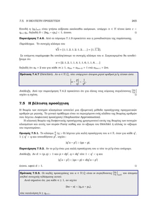 7.5. Η ΒΕΛΤΙΣΤΗ ΠΡΟΣΕΓΓΙΣΗ 265
Επειδή η {qn}n∈N είναι γνήσια αύξουσα ακολουθία ακέραιων, υπάρχει n ∈ N τέτοιο ώστε c 
qn+1qn, δηλαδή 0  |bqn − cpn|  1, άτοπο.
Παρατήρηση 7.4.6. Από το πόρισµα 7.1.9 προκύπτει και η µοναδικότητα της παράστασης.
Παράδειγµα. Το συνεχές κλάσµα του
√
3 = [1; 1, 2, 1, 2, 1, 2, . . .] = [1; 1, 2].
Σε επόµενη παράγραφο ϑα υπολογίσουµε το συνεχές κλάσµα του e. Συγκεκριµένα ϑα αποδεί-
ξουµε ότι
e = [2; 1, 2, 1, 1, 4, 1, 1, 6, 1, 1, 8, . . .]
δηλαδή ότι a0 = 2 και για κάθε m ≥ 1, a3m = a3m−2 = 1 ενώ a3m+1 = 2m.
Πρόταση 7.4.7 (Dirichlet). Αν α ∈ RQ, τότε υπάρχουν άπειροι ϱητοί αριθµοί p/q τέτοιοι ώστε
α −
p
q

1
q2
.
Απόδειξη. Από την παρατήρηση 7.4.2 προκύπτει ότι για όλους τους κύριους συγκλίνοντες
pn
qn
ισχύει η σχέση.
7.5 Η ϐέλτιστη προσέγγιση
Η ϑεωρία των συνεχών κλασµάτων αποτελεί µια εξαιρετική µέθοδο προσέγγισης πραγµατικών
αριθµών µε ϱητούς. Το γενικό πρόβληµα είναι το περιεχόµενο ενός κλάδου της ϑεωρίας αριθµών
που λέγεται ∆ιοφαντική προσέγγιση ( Diophantine Approximation).
Η κλασική ϑεωρία της διοφαντικής προσέγγισης χρησιµοποιεί εκτός της ϑεωρίας των συνεχών
κλασµάτων και αυτές των σειρών Farey καθώς και το αξίωµα του Dirichlet ή αλλιώς το «αξίωµα
του περιστερώνα».
Ορισµός 7.5.1. Το κλάσµα
p
q
(q  0) λέγεται µία καλή προσέγγιση του α ∈ R, όταν για κάθε q ,
1 ≤ q  q και οποιοδήποτε p , ισχύει:
|q α − p |  |qα − p|.
Παρατήρηση 7.5.2. Αν το p/q είναι µια καλή προσέγγιση του α τότε το p/q είναι ανάγωγο.
Απόδειξη. Αν d := (p, q)  1 και p = dp , q = dq τότε 1  q  q και
|q α − p |  |qα − p| = d|q α − p |
άτοπο, αφού d  1.
Πρόταση 7.5.3. Οι καλές προσεγγίσεις του α ∈ RQ είναι οι συγκλίνοντες
pn
qn n∈N
του άπειρου
απλού συνεχούς κλάσµατος αυτού.
Αυτό σηµαίνει ότι, για κάθε n ≥ 1, αν ισχύει
|bα − a|  |qnα − pn|,
τότε κατάνάγκη b ≥ qn+1.
 