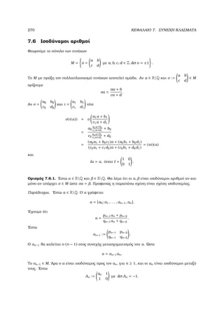 270 ΚΕΦΑΛΑΙΟ 7. ΣΥΝΕΧΗ ΚΛΑΣΜΑΤΑ
7.6 Ισοδύναµοι αριθµοί
Θεωρούµε το σύνολο των πινάκων
M = σ =
a b
c d
µε a, b, c, d ∈ Z, det σ = ±1 .
Το M µε πράξη τον πολλαπλασιασµό πινάκων αποτελεί οµάδα. Αν α ∈ RQ και σ :=
a b
c d
∈ M
ορίζουµε
σα =
aα + b
cα + d
.
Αν σ =
a2 b2
c2 d2
και τ =
a1 b1
c1 d1
τότε
σ(τ(α)) = σ
a1α + b1
c1α + d1
=
a2
a1α+b1
c1α+d1
+ b2
c2
a1α+b1
c1α+d1
+ d2
=
(a2a1 + b2c1)α + (a2b1 + b2d1)
(c2a1 + c1d2)α + (c2b1 + d2d1)
= (στ)(α)
και
Iα = α, όπου I =
1 0
0 1
.
Ορισµός 7.6.1. ΄Εστω α ∈ RQ και ∈ RQ. Θα λέµε ότι οι α, είναι ισοδύναµοι αριθµοί αν και
µόνο αν υπάρχει σ ∈ M ώστε σα = . Προφανώς η παραπάνω σχέση είναι σχέση ισοδυναµίας.
Παράδειγµα. ΄Εστω α ∈ RQ. Ο α γράφεται
α = [a0; a1, . . . , an−1, αn].
΄Εχουµε ότι
α =
pn−1αn + pn−2
qn−1αn + qn−2
.
΄Εστω
σn−1 :=
pn−1 pn−2
qn−1 qn−2
.
Ο σn−1 ϑα καλείται ο (n − 1)-στος συνεχής µετασχηµατισµός του α. ΄Ωστε
α = σn−1αn.
Το σn−1 ∈ M. ΄Αρα ο α είναι ισοδύναµος προς τον αn, για n ≥ 1, και οι αn είναι ισοδύναµοι µεταξύ
τους. ΄Εστω
An :=
an 1
1 0
µε det An = −1.
 