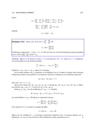7.6. ΙΣΟ∆ΥΝΑΜΟΙ ΑΡΙΘΜΟΙ 271
Ισχύει
σn =
pn pn−1
qn qn−1
=
anpn−1 + pn−2 pn−1
anqn−1 + qn−2 qn−1
=
pn−1 pn−2
qn−1 qn−2
an 1
1 0
= σn−1An.
∆ηλαδή
σn = A0A1 · · · An.
Θεώρηµα 7.6.2. ΄Εστω α, ∈ RQ και σ =
a b
c d
∈ M,
α = σ =
a + b
c + d
.
Υποθέτουµε ακόµη ότι  1 και c  d  0. Τότε b/a και a/c είναι δύο διαδοχικές κύριες συγκλίσεις
του α, έστω οι
pn−2
qn−2
,
pn−1
qn−1
και = αn.
Απόδειξη. Αφού σ ∈ M, έχουµε ότι det σ = ±1 συνεπώς ad − bc = ±1. ΄Αρα (a, c) = 1. Γράφουµε
τον ϱητό αριθµό a/c ως συνεχές κλάσµα.
a
c
= [a0; a1, . . . , an−1] =
pn−1
qn−1
,
δηλαδή a = pn−1 και c = qn−1, αφού a/c ανάγωγο.
Στο συνεχές κλάσµα του a
c
µπορούµε να επιλέξουµε έτσι το n (αφού το µήκος ενός συνεχούς
κλάσµατος µπορεί να µεγαλώσει ή να µικραίνει κατά ένα, ανάλογα µε τις επιθυµίες µας) ώστε
pn−1qn−2 − pn−2qn−1 = ε,
όπου ad − bc = ε, ε = ±1.
΄Αρα από τη σχέση ad −bc = pn−1d −qn−1b = ε έχουµε pn−1(d −qn−2) = qn−1(b −pn−2). Αφού,
ως γνωστόν, (pn−1, qn−1) = 1 έπεται ότι qn−1 | (d − qn−2).
Αλλά qn−2 ≤ qn−1 και εξ υποθέσεως d  qn−1 = c. ∆ηλαδή
|d − qn−2|  qn−1 ⇒ d − qn−2 = 0 ⇒ d = qn−2
και ακολούθως b = pn−2. Με ϐάση τα παραπάνω έχουµε
α =
a + b
c + d
=
pn−1 + pn−1
qn−1 + qn−2
που σηµαίνει ότι το α µπορεί να γραφεί ως εξής:
α = [a0; a1, . . . , an−1, ].
Αφού από την υπόθεση  1 συνεπώς η παραπάνω έκφραση είναι το συνεχές κλάσµα του α,
δηλαδή = αn και a/c και b/d είναι δύο διαδοχικές κύριες συγκλίσεις του α.
 