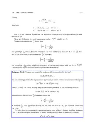 7.6. ΙΣΟ∆ΥΝΑΜΟΙ ΑΡΙΘΜΟΙ 273
Επίσης
α =
01
α
+ 1
11
α
+ 0
⇒ α ∼
1
α
Πράγµατι,
1
α
=



[0; a0, a1, . . . , ] αν α  1
[a1; a2, a3, . . . , ] αν 0  α  1
Στα 1879 ο A. Markoﬀ δηµοσίευσε ένα σηµαντικό ϑεώρηµα στην περιοχή των συνεχών κλα-
σµάτων [1], [2].
΄Εστω α ∈ RQ και α όχι ισοδύναµος προς τον θ1 = 1+
√
5
2
, δηλαδή α θ1.
Υπάρχουν άπειροι ϱητοί
p
q
, τέτοιοι ώστε
α −
p
q

1
√
8q2
και η σταθερά 1√
8
είναι η ϐέλτιστη δυνατή αν ο α είναι ισοδύναµος προς τον θ2 = 1 +
√
2. Αν ο
a , θ1, θ2, τότε υπάρχουν άπειροι ϱητοί
p
q
τέτοιοι ώστε
α −
p
q

5
√
221q2
και η σταθερά 5√
221
είναι η ϐέλτιση δυνατή αν ο α είναι ισοδύναµος προς τον θ3 := 9+
√
221
10
.
Συγκεκριµένα ισχύει το ακόλουθο ϑεώρηµα του Markoﬀ (1879):
Θεώρηµα 7.6.4. Υπάρχει µια ακολουθία ακέραιων (λέγεται ακολουθία Markoﬀ )
1, 2, 5, 13, 29, 34, . . .
και µια αντίστοιχη ακολουθία τετραγωνικών αρρήτων θi οι οποίοι ανήκουν στα τετραγωνικά σώµατα
Q( Di) = {a + b Di|a, b ∈ Q},
όπου Di := 9m2
i − 4 και mi ο i-στός όρος της ακολουθίας Markoﬀ µε την ακόλουθη ιδιότητα:
Αν α ∈ RQ, α θi, για mi  mj,
τότε υπάρχουν άπειροι ϱητοί
p
q
τέτοιοι ώστε να ισχύει
α −
p
q

mj
Djq2
.
Η σταθερά
mj
√
Dj
είναι η ϐέλτιστη δυνατή τότε και µόνο τότε όταν α ∼ θh, για κάποιο h τέτοιο ώστε
mh = mj.
Τα Ϲεύγη (mi, θi) αντιστοιχούν αµφιµονοσήµατνα στις κλάσεις ϑετικών τριάδων ακέραιων
(p, q, r), κατά προσέγγιση µεταθέσεων, οι οποίες τριάδες επαληθεύουν τη διοφαντική εξίσωση
p2
+ q2
+ r2
= 3pqr.
 