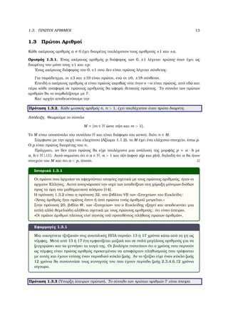 1.3. ΠΡΩΤΟΙ ΑΡΙΘΜΟΙ 13
1.3 Πρώτοι Αριθµοί
Κάθε ακέραιος αριθµός a 0 έχει διαιρέτες τουλάχιστον τους αριθµούς ±1 και ±a.
Ορισµός 1.3.1. ΄Ενας ακέραιος αριθµός p διάφορος των 0, ±1 λέγεται πρώτος όταν έχει ως
διαιρέτες του µόνο τους ±1 και ±p.
΄Ενας ακέραιος διάφορος του 0, ±1 που δεν είναι πρώτος λέγεται σύνθετος.
Για παράδειγµα, οι ±3 και ±19 είναι πρώτοι, ενώ οι ±6, ±18 σύνθετοι.
Επειδή ο ακέραιος αριθµός a είναι πρώτος ακριβώς τότε όταν ο −a είναι πρώτος, από εδώ και
πέρα κάθε αναφορά σε πρώτους αριθµούς ϑα αφορά ϑετικούς πρώτους. Το σύνολο των πρώτων
αριθµών ϑα το συµβολίζουµε µε P.
Κατ΄ αρχήν αποδεικνύουµε την
Πρόταση 1.3.2. Κάθε ϕυσικός αριθµός n, n > 1, έχει τουλάχιστον έναν πρώτο διαιρέτη.
Απόδειξη. Θεωρούµε το σύνολο
M = {m ∈ N ώστε m|n και m > 1}.
Το M είναι υποσύνολο του συνόλου N και είναι διάφορο του κενού, διότι n ∈ M.
Σύµφωνα µε την αρχή του ελαχίστου (Αξίωµα 1.1.2), το M έχει ένα ελάχιστο στοιχείο, έστω p.
Ο p είναι πρώτος διαιρέτης του n.
Πράγµατι, αν δεν ήταν πρώτος ϑα είχε τουλάχιστο µια ανάλυση της µορφής p = a · b µε
a, b ∈ N  {1}. Αυτό σηµαίνει ότι ο a ∈ N, a > 1 και a|n (αφού a|p και p|n), δηλαδή ότι a ϑα ήταν
στοιχείο του M και ότι a < p, άτοπο.
Ιστορικά 1.3.1
Οι πρώτοι που άρχισαν να αφηγούνται ιστορίες σχετικά µε τους πρώτους αριθµούς, ήταν οι
αρχαίοι ΄Ελληνες. Αυτοί αναγνώρισαν την ισχύ των αποδείξεων στη χάραξη µόνιµων διόδων
προς τα όρη του µαθηµατικού κόσµου [14].
Η πρόταση 1.3.2 είναι η πρόταση 32, του ϐιβλίου VII των «Στοιχείων» του Ευκλείδη:
«῞Απας ἀριθµός ἤτοι πρ῀ωτος ἔστιν ἤ ὑπό πρώτου τινός ἀριθµο῀υ µετρε῀ιται.»
Στην πρόταση 20, ϐιβλίο Θ΄, των «Στοιχείων» του ο Ευκλείδης εξηγεί και αποδεικνύει µια
απλή αλλά ϑεµελιώδη αλήθεια σχετικά µε τους πρώτους αριθµούς: ότι είναι άπειροι.
«Οἱ πρ῀ωτοι ἀριθµοί πλείους εἰσί παντός το῀υ προτεθέντος πλήθους πρώτων ἀριθµ῀ων»,
Εφαρµογές 1.3.1
Μια οικογένεια τζιτζικιών στις ανατολικές ΗΠΑ περνάει 13 ή 17 χρόνια κάτω από τη γη ως
νύµφες. Μετά από 13 ή 17 έτη εµφανίζεται µαζικά και σε πολύ µεγάλους αριθµούς για να
Ϲευγαρώσει και να γεννήσει τα αυγά της. Οι ϐιολόγοι πιστεύουν ότι ο χρόνος που περνούν
ως νύµφες είναι πρώτος αριθµός προκειµένου να αποφύγουν πληθυσµούς που τρέφονται
µε αυτές και έχουν επίσης έναν περιοδικό κύκλο Ϲωής. Αν το τζιτζίκι είχε έναν κύκλο Ϲωής
12 χρόνια ϑα συναντούσε τους κυνηγούς του που έχουν περίοδο Ϲωής 2,3,4,6,12 χρόνια
σίγουρα.
Πρόταση 1.3.3 (΄Υπαρξη άπειρων πρώτων). Το σύνολο των πρώτων αριθµών P είναι άπειρο.
 