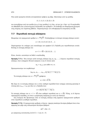 274 ΚΕΦΑΛΑΙΟ 7. ΣΥΝΕΧΗ ΚΛΑΣΜΑΤΑ
΄Ενα καλά ορισµένο σύνολο αντιπροσώπων ορίζεται ως εξής: Ξεκινούµε από τις τριάδες
(1, 1, 1), (1, 1, 2), (2, 1, 5)
και συνεχίζουµε από την τριάδα (p, q, r) στις τριάδες (r, q, 3rq − p) και (p, r, 3rp − q). Η ακολουθία
του Markoﬀ είναι η διατεταγµένη ακολουθία των αριθµών r. Η απόδειξη του ϑεωρήµατος ξεπερνά
τους στόχους του παρόντος ϐιβλίου. Παραπέµπουµε τον ενδιαφερόµενο αναγνώστη στο [6].
7.7 Περιοδικά συνεχή κλάσµατα
Θεωρούµε τον πραγµατικό αριθµό α = 29+
√
15
7
. Υπολογίζουµε το άπειρο συνεχές κλάσµα αυτού:
α = [4; 1, 2, 3, 2, 3, 2, 3, . . .].
Παρατηρούµε ότι υπάρχει µια επανάληψη των ψηφίων 2, 3, δηλαδή µια περιοδικότητα αυτών.
Επίσης το συνεχές κλάσµα του
α = 1 +
√
2 = [2; 2, 2, 2, . . .].
Είναι, λοιπόν, αυτονόητο να δοδεί ο ακόλουθος
Ορισµός 7.7.1. ΄Ενα άπειρο απλό συνεχές κλάσµα [a0; a1, a2, . . . , ] λέγεται περιοδικό συνεχές
κλάσµα, όταν υπάρχουν ϑετικοί ακέραιοι n και k τέτοιοι ώστε
am = am+k για κάθε m ≥ n.
Χρησιµοποιούµε τον συµβολισµό
[a0; a1, a1, . . . , an−1, an, an+1, . . . , an+k−1].
Το συνεχές κλάσµα του α = 29+
√
15
7
γράφεται
α = [4; 1, 2, 3].
Θα λέµε ότι το συνεχές κλάσµα του α είναι καθαρά περιοδικό όταν υπάρχει κάποιος ϕυσικός k
τέτοιος ώστε an+k = an για όλα τα n, δηλαδή όταν
α = [a0; a1, a2, . . . , ak−1].
Το συνεχές κλάσµα του α = 1 +
√
2 είναι καθαρά περιοδικό και α = [2]. Τέλος, το k λέγεται
πρωταρχική περίοδος, αν είναι ο µικρότερος ακέραιος µε αυτή την ιδιότητα.
Στη συνέχεια ϑα εξετάσουµε πότε το συνεχές κλάσµα ενός αρρήτου πραγµατικού αριθµού
είναι περιοδικό ή καθαρά περιοδικό.
Ορισµός 7.7.2. Ο πραγµατικός αριθµός α λέγεται άρρητη ποσότητα δευτέρου ϐαθµού όταν είναι
άρρητος και ϱίζα ενός πολυωνύµου δευτέρου ϐαθµού
Ax2
+ Bx + C,
µε ακέραιους συντελεστές (A, B, C) = 1 και A  0.
 