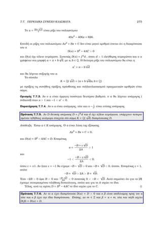 7.7. ΠΕΡΙΟ∆ΙΚΑ ΣΥΝΕΧΗ ΚΛΑΣΜΑΤΑ 275
Το α = 29+
√
15
7
είναι ϱίζα του πολυωνύµου
49x2
− 406x + 826.
Επειδή οι ϱίζες του πολυωνύµου Ax2
+ Bx + C δεν είναι ϱητοί αριθµοί έπεται ότι η διακρίνουσα
του α
D(α) = B2
− 4AC  0
και D(α) όχι τέλειο τετράγωνο. Συνεπώς D(α) = f 2
d , όπου d  1 ελεύθερος τετραγώνου και ο α
γράφεται στη µορφή α = a + b
√
d, µε a, b ∈ Q. Η δεύτερη ϱίζα του πολυωνύµου ϑα είναι η
α = a − b
√
d
και ϑα λέγεται συζυγής του α.
Το σύνολο
K = Q(
√
d) = {a + b
√
d|a, b ∈ Q}
µε πράξεις τις συνήθεις πράξεις πρόσθεσης και πολλαπλασιασµού πραγµατικών αριθµών είναι
σώµα.
Ορισµός 7.7.3. Αν ο α είναι άρρητη ποσότητα δευτέρου ϐαθµού, ο α ϑα λέγεται ανάγωγος (
reduced) όταν α  1 και −1  α  0.
Παρατήρηση 7.7.4. Αν ο α είναι ανάγωγος, τότε και ο − 1
α
είναι επίσης ανάγωγος.
Πρόταση 7.7.5. Αν D ϑετικός ακέραιος D = f 2
d και d όχι τέλειο τετράγωνο, υπάρχουν πεπερα-
σµένου πλήθους ανάγωγα στοιχεία στο σώµα K = Q(
√
d) διακρίνουσας D.
Απόδειξη. ΄Εστω α ∈ K ανάγωγος. Ο α είναι λύση της εξίσωσης
Ax2
+ Bx + C = 0,
και D(a) = B2
− 4AC = D. Εποµένως
α =
−B + ε
√
D
2A
 1
και
−1 
−B − ε
√
D
2A
 0,
όπου ε = ±1. Αν ήταν ε = −1 ϑα είχαµε −B −
√
D  0 και −B +
√
D  0, άτοπο. Εποµένως ε = 1,
οπότε
−B +
√
D  2A  B +
√
D.
΄Ετσι −2B  0 άρα B  0 και −B−
√
D
2A
 0 συνεπώς 0  −B 
√
D. Αυτό σηµαίνει ότι για το |B|
έχουµε πεπερασµένου πλήθους δυνατότητες, οπότε και για το A ισχύει το ίδιο.
Τέλος, από τη σχέση D = B2
− 4AC το ίδιο ισχύει για το C.
Πρόταση 7.7.6. Αν το α έχει διακρίνουσα D(α) = D  0 και ο είναι ισοδύναµος προς τον α
τότε και ο έχει την ίδια διακρίνουσα. Επίσης, αν m ∈ Z και = α + m, τότε και πάλι ισχύει
D( ) = D(α) = D.
 